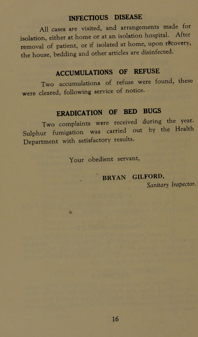 INFECTIOUS DISEASE All cases are visited, and arrangements made for isolation, either at home or at an isolation hospital. After removal of patient, or if isolated at home, upon recovery, the house, bedding and other articles are disinfected. ACCUMULATIONS OF REFUSE Two accumulations of refuse were found, these were cleared, following service of notice. ERADICATION OF BED BUGS Two complaints were received during the year Sulphur fumigation was carried out by the Health Department with satisfactory results. Your obedient servant, BRYAN GILFORD, Sanitary Inspector. I