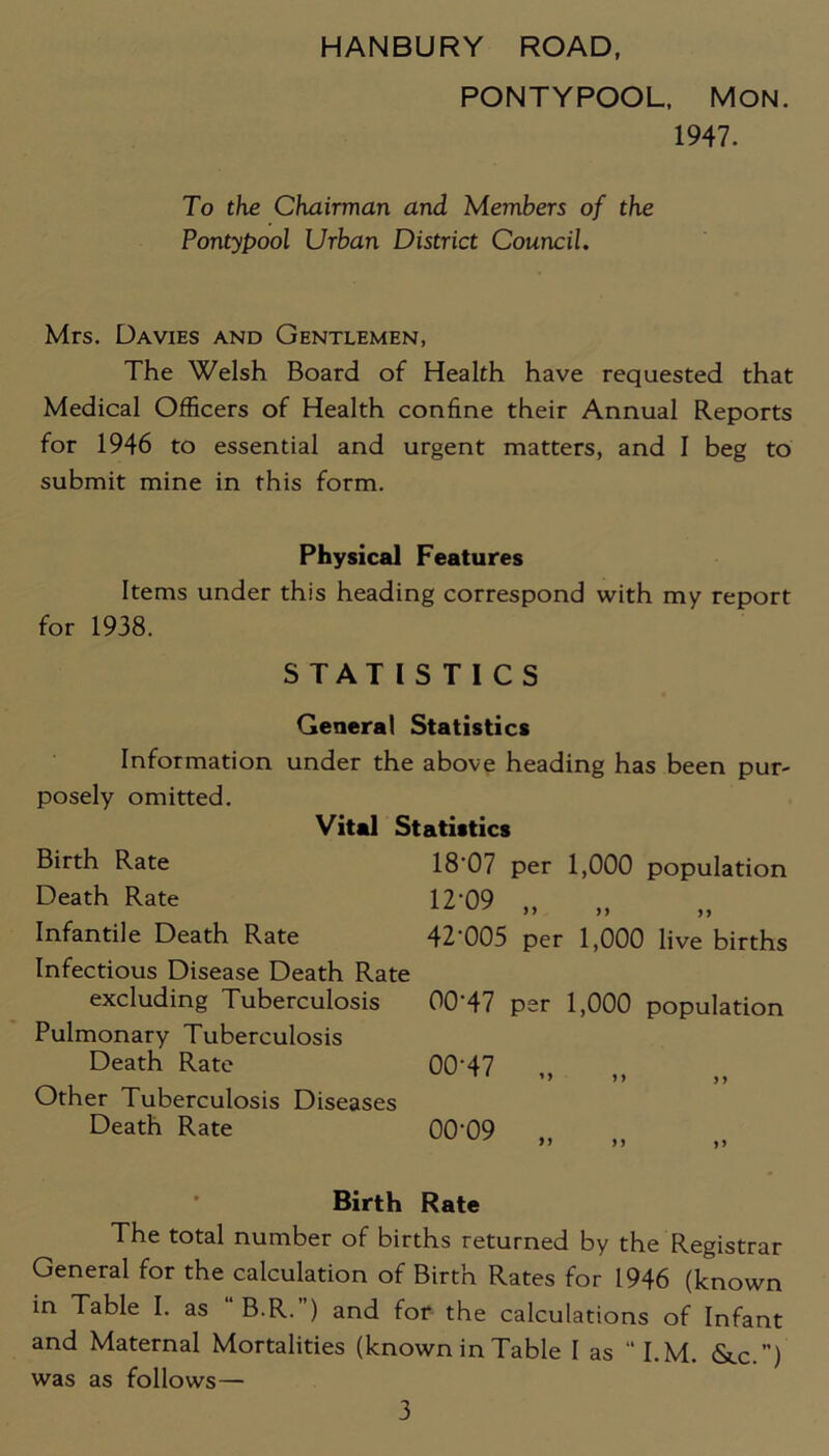 HANBURY ROAD, PONTYPOOL, MON. 1947. To the Chairman and Members of the Pontypool Urban District Council. Mrs. Davies and Gentlemen, The Welsh Board of Health have requested that Medical Officers of Health confine their Annual Reports for 1946 to essential and urgent matters, and I beg to submit mine in this form. Physical Features Items under this heading correspond with my report for 1938. STATISTICS General Statistics Information under the above heading has been pur- posely omitted. Vital Statistics Birth Rate Death Rate Infantile Death Rate Infectious Disease Death Rate excluding Tuberculosis Pulmonary Tuberculosis Death Rate Other Tuberculosis Diseases Death Rate 18'07 per 1,000 population 12-09 „ „ 42‘005 per 1,000 live births 00‘47 per 1,000 population 00-47 »» 99 9 9 00-09 99 9 y 99 Birth Rate The total number of births returned by the Registrar General for the calculation of Birth Rates for 1946 (known in Table I. as B.R. ) and for the calculations of Infant and Maternal Mortalities (known in Table I as “I.M. &c.) was as follows—