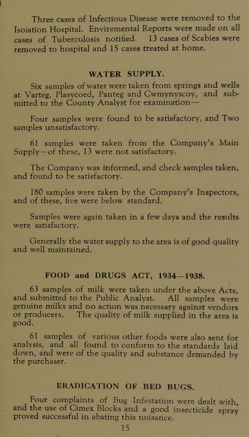 Three cases of Infectious Disease were removed to the Isoiation Hospital. Enviremental Reports were made on all cases of Tuberculosis notified. 13 cases of Scabies were removed to hospital and 15 cases treated at home. WATER SUPPLY. Six samples of water were taken from springs and wells at Varteg, Plasycoed, Panteg and Cwmynyscoy, and sub- mitted to the County Analyst for examination— Four samples were found to be satisfactory, and Two samples unsatisfactory. 61 samples were taken from the Company’s Main Supply—of these, 13 were not satisfactory. The Company was informed, and check samples taken, and found to be satisfactory. 180 samples were taken by the Company’s Inspectors, and of these, five were below standard. Samples were again taken in a few days and the results were satisfactory. Generally the water supply to the area is of good quality and well maintained. FOOD and DRUGS ACT, 1934—1938. 63 samples of milk were taken under the above Acts, and submitted to the Public Analyst. All samples were genuine milks and no action was necessary against vendors or producers. The quality of milk supplied in the area is good. 61 samples of various other foods were also sent for analysis, and all found to conform to the standards laid down, and were of the quality and substance demanded by the purchaser. ERADICATION OF BED BUGS. Four complaints of Bug Infestation were dealt with, and the use of Cimex Blocks and a good insecticide spray proved successful in abating this nuisance.