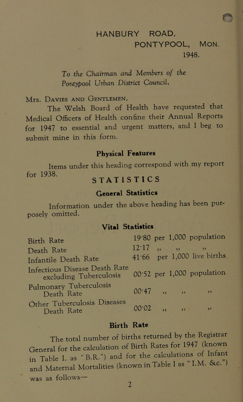 HANBURY ROAD, PONTYPOOL, MON. 1948. To the Chairman and Members of the Pontypool Urban District Council. Mrs. Davies and Gentlemen, The Welsh Board of Health have requested that Medical Officers of Health confine their Annual Reports for 1947 to essential and urgent matters, and I beg to submit mine in this form. Physical Features Items under this heading correspond with my report for 1938' STATISTICS General Statistics Information under the above heading has been pur- posely omitted. Vital Statistics Birth Rate 19'80 Per 1)000 P°Pulation Death Rate 12'17 ,, ,, »> Infantile Death Rate 41’66 per 1,000 live births Infectious Disease Death Rate , . excluding Tuberculosis 00'52 per 1,000 population Pulmonary Tuberculosis Death Rate 00 47 Other Tuberculosis Diseases Death Rate 00'0Z » Birth Rate The total number of births returned by the Registrar General for the calculation of Birth Rates for 1947 (known in Table I. as “B.R.) and for the calculations of Infant and Maternal Mortalities (known in Table 1 as I.M. 6«.c. was as follows 2