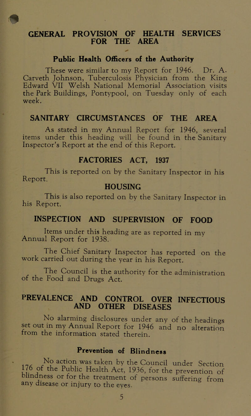 GENERAL PROVISION OF HEALTH SERVICES FOR THE AREA Public Health Officers of the Authority These were similar to my Report for 1946. Dr. A. Carveth Johnson, Tuberculosis Physician from the King Edward VII Welsh National Memorial Association visits the Park Buildings, Pontypool, on Tuesday only of each week. SANITARY CIRCUMSTANCES OF THE AREA As stated in my Annual Report for 1946, several items under this heading will be found in the Sanitary Inspector’s Report at the end of this Report. FACTORIES ACT, 1937 This is reported on by the Sanitary Inspector in his Report. HOUSING This is also reported on by the Sanitary Inspector in his Report. INSPECTION AND SUPERVISION OF FOOD Items under this heading are as reported in my Annual Report for 1938. The Chief Sanitary Inspector has reported on the work carried out during the year in his Report. The Council is the authority for the administration of the Food and Drugs Act. PREVALENCE AND CONTROL OVER INFECTIOUS AND OTHER DISEASES No alarming disclosures under any of the headings set out in my Annual Report for 1946 and no alteration from the information stated therein. Prevention of Blindness .rN? achon was taken by the Council under Section ,7. Public Health Act, 1936, for the prevention of blindness or for the treatment of persons suffering from any disease or injury to the eyes.