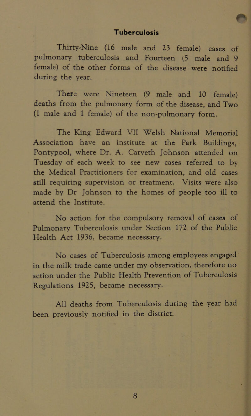 Tuberculosis Thirty-Nine (16 male and 23 female) cases of pulmonary tuberculosis and Fourteen (5 male and 9 female) of the other forms of the disease were notified during the year. There were Nineteen (9 male and 10 female) deaths from the pulmonary form of the disease, and Two (1 male and 1 female) of the non-pulmonary form. The King Edward VII Welsh National Memorial Association have an institute at the Park Buildings, Pontypool, where Dr. A. Carveth Johnson attended on Tuesday of each week to see new cases referred to by the Medical Practitioners for examination, and old cases still requiring supervision or treatment. Visits were also made by Dr Johnson to the homes of people too ill to attend the Institute. No action for the compulsory removal of cases of Pulmonary Tuberculosis under Section 172 of the Public Health Act 1936, became necessary. No cases of Tuberculosis among employees engaged in the milk trade came under my observation, therefore no action under the Public Health Prevention of Tuberculosis Regulations 1925, became necessary. All deaths from Tuberculosis during the year had been previously notified in the district.