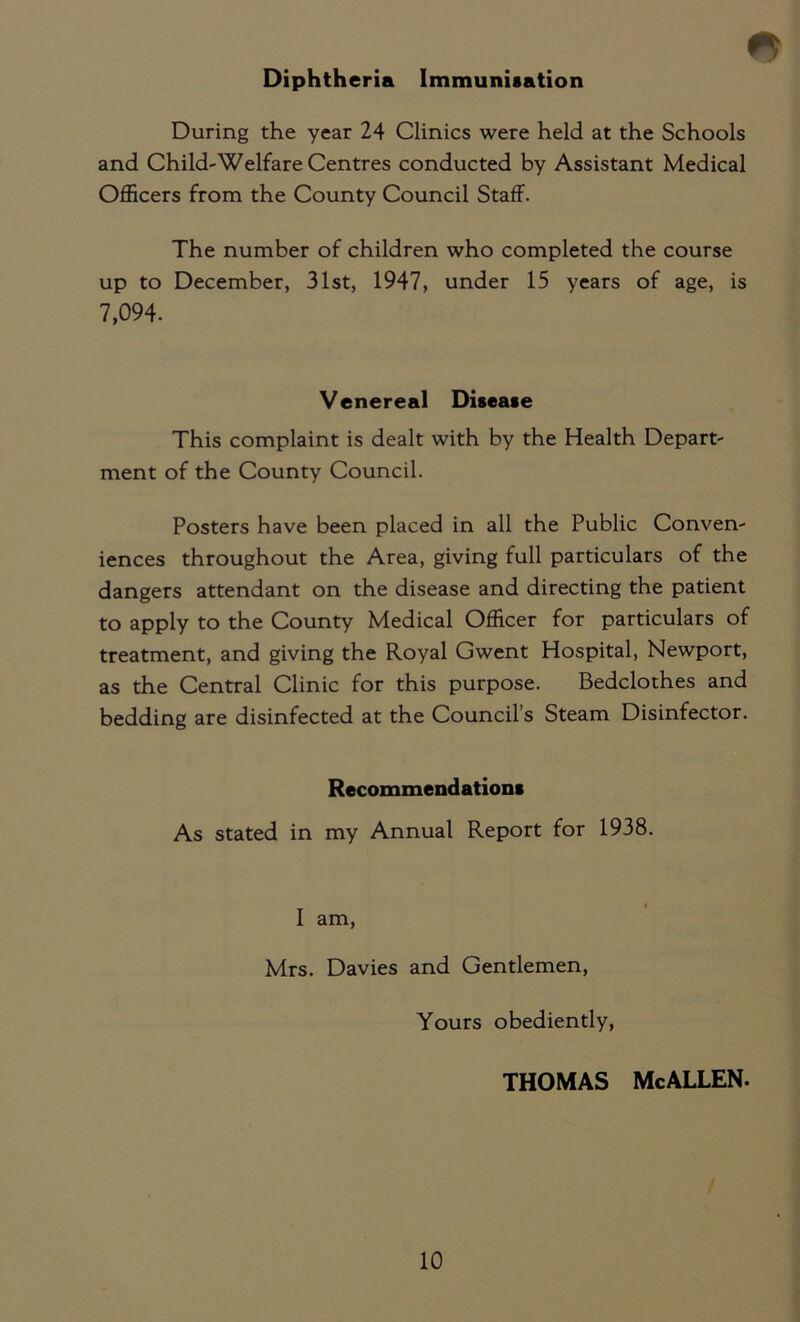 * Diphtheria Immunisation During the year 24 Clinics were held at the Schools and Child-Welfare Centres conducted by Assistant Medical Officers from the County Council Staff. The number of children who completed the course up to December, 31st, 1947, under 15 years of age, is 7,094. Venereal Disease This complaint is dealt with by the Health Depart- ment of the County Council. Posters have been placed in all the Public Conven- iences throughout the Area, giving full particulars of the dangers attendant on the disease and directing the patient to apply to the County Medical Officer for particulars of treatment, and giving the Royal Gwent Hospital, Newport, as the Central Clinic for this purpose. Bedclothes and bedding are disinfected at the Council’s Steam Disinfector. Recommendations As stated in my Annual Report for 1938. I am, Mrs. Davies and Gentlemen, Yours obediently, THOMAS McALLEN.