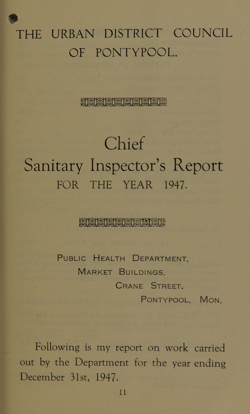 THE URBAN DISTRICT COUNCIL OF PONTYPOOL. Chief Sanitary Inspector’s Report FOR THE YEAR 1947. Public Health Department, Market Buildings, Crane Street. Pontypool, Mon, Following is my report on work carried out by the Department for the year ending December 31st, 1947.