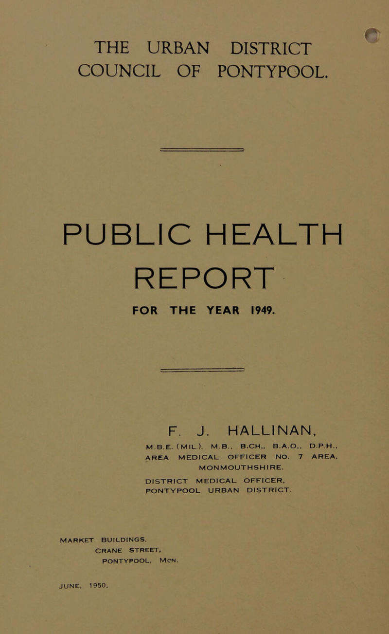 COUNCIL OF PONTYPOOL PUBLIC HEALTH REPORT FOR THE YEAR 1949. F. J. HALLI NAN, M.B E. (MIL.). M B., B.CH„ B.A.O,, D P H.. AREA MEDICAL OFFICER NO. 7 AREA, MONMOUTHSHIRE. DISTRICT MEDICAL OFFICER, PONTYPOOL URBAN DISTRICT. MARKET BUILDINGS. CRANE STREET, PONTYPOOL. MON. JUNE, 1950.