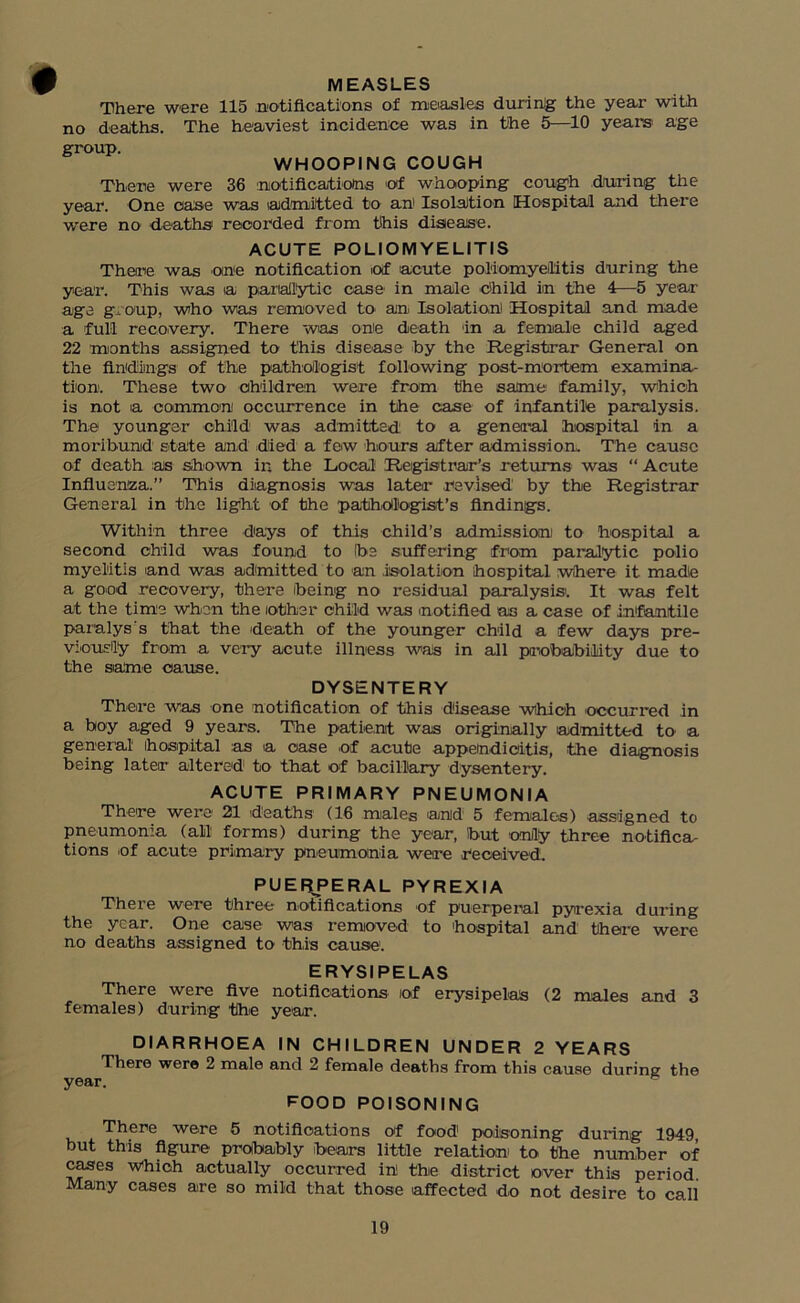 MEASLES There were 115 notifications of measles during the year with no deaths. The heaviest incidence was in the 5—10 years age group. WHOOPING COUGH There were 36 notifications of whooping cough during the year. One case was (admitted to an' Isolation [Hospital and there were no deaths recorded from this disease. ACUTE POLIOMYELITIS There was one notification oif acute poliomyelitis during the year. This was a pariallytic case in male Child in the 4—5 year age group, who was removed to an Isolation Hospital and made a full recovery. There was one death 'in a female child aged 22 months assigned to this disease by the Registrar General on the findings of the pathologist following post-mortem examina- tion. These two children were from the same family, which is not a common occurrence in the case of infantile paralysis. The younger child was admitted to a general hospital in a moribund state and died a few hours after admission. The cause of death as shown in the Local Registrar’s returns was “ Acute Influenza.” This diagnosis was later revised by the Registrar General in the light of the pathologist’s findings. Within three days of this child’s admission to hospital a second child was found to (be suffering from paralytic polio myelitis and was admitted to an .isolation hospital where it made a good recovery, there feeing no residual paralysis'. It was felt at the time when the other child was notified as a case of infantile paralyses that the death of the younger child a few days pre- viously from a very acute illness was in all probability due to the same cause. DYSENTERY There was one notification of this disease which 'occurred in a boy aged 9 years. Tbe patient was originally admitted to a general' hospital as a case .of acute appendicitis, the diagnosis being later altered1 to that of bacillary dysentery. ACUTE PRIMARY PNEUMONIA There were 21 deaths (16 males and 5 females) assigned to pneumonia (all forms) during the year, but only three notifica- tions .of acute primary pneumonia were received. PUERPERAL PYREXIA There were three notifications of puerperal pyrexia during the year. One case was removed to hospital and there were no deaths assigned to this cause. ERYSIPELAS There were five notifications of erysipelas (2 males and 3 females) during the year. DIARRHOEA IN CHILDREN UNDER 2 YEARS There were 2 male and 2 female deaths from this cause during the year. FOOD POISONING There were 5 notifications of food1 poisoning during 1949, but this figure probably bears little relation to the number of cases Which actually occurred in thie district over this period Many cases are so mild that those affected do not desire to call