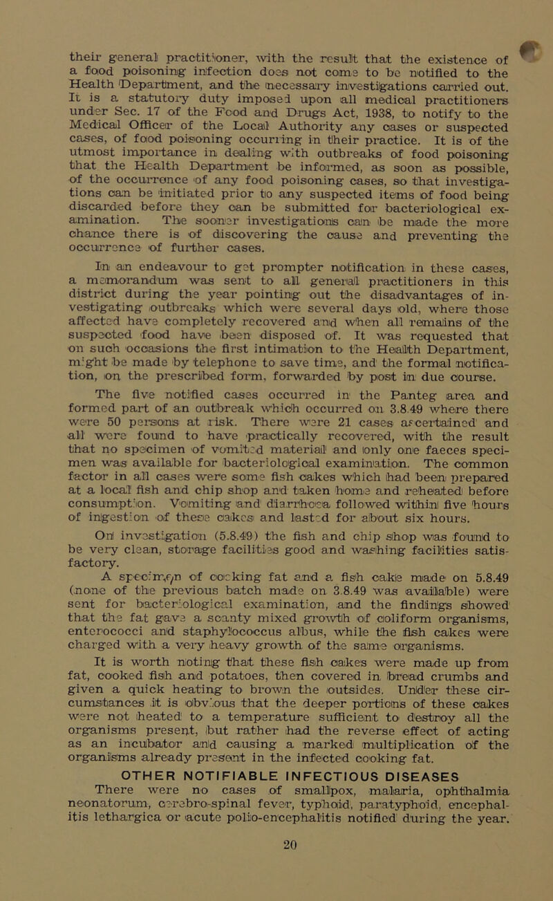 their general practitioner, with the result that the existence of a food poisoning infection does not coons to be notified to the Health Department, and the necessary investigations carried out. It is a statutory duty imposed upon all medical practitioners under Sec. 17 of the Food and Drugs Act, 1938, to notify to the Medical Officer of the Local Authority any oases or suspected cases, of food poisoning occurring in their practice. It is of the utmost importance in dealing with outbreaks of food poisoning that the Health Department be informed, as soon as possible, of the occurrence of any food poisoning cases, so that investiga- tions can be initiated prior tio any suspected items of food being discarded before they can be submitted for bacteriological ex- amination. The sooner investigations can be made the more chance there is of discovering the cause and preventing the occurrence of further cases. € In an endeavour to get prompter notification in these cases, a memorandum was sent to ail general practitioners in this district during the year pointing out the disadvantages of in- vestigating outbreaks which were several days old, where those affected have completely recovered and When all remains of the suspected food have .been disposed of. It was requested that oil such occasions the first intimation to the Health Department, nTght be made by telephone to save time, and the formal notifica- tion, on the prescribed form, forwarded by post in due course. The five notified cases occurred in the Panteg area and formed part of an outbreak which occurred oil 3.8.49 where there were 50 persons at risk. There were 21 cases ascertained1 and all were found to have 'practically recovered, with the result that no specimen of vomited material1 and only one faeces speci- men was available for bacteriological examination. The common factor in all cases were some fish cakes which had been prepared at a local fish and chip shop and taken home and reheated! before consumption. Vomiting and diarrhoea followed withi.nl five hours of ingestion of these oakesi and Lasted for about six hours. On! investigation (5.8.49) the fish and chip shop was found to be very clean, storage facilities good and washing facilities satis- factory. A specimen of cocking fat and a. fish cakle made on 5.8.49 (none of the previous batch made on 3.8.49 was available) were sent for bacteriological examination, and the findings showed that the fat gave a scanty mixed growth of coliform organisms, enterococci and staphylococcus albus, while the fish cakes were charged with a very heavy growth of the same organisms. It is worth noting that these fish cakes were made up from fat, cooked fish and potatoes, then covered in, bread crumbs and given a quick heating to brown the outsides. Under these cir- cumstances it is obvious that the deeper portions of these cakes were not heated1 to a temperature sufficient to* destroy all the organisms present, ibut rather had the reverse effect of acting as an incubator and causing a marked multiplication of the organisms already present in the infected cooking fat. OTHER NOTIFIABLE INFECTIOUS DISEASES There were no cases of smallpox, malaria, ophthalmia neonatorum, oerebro-spinal fever, typhoid, paratyphoid, encephal- itis lethargica or acute polio-encephalitis notified during the year.