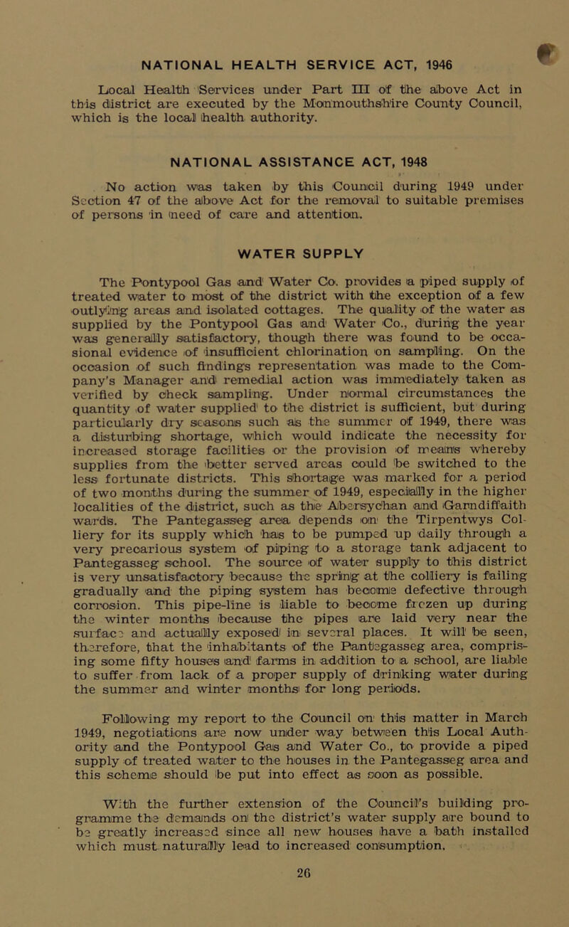 Local Health Services under Part HI off the above Act in this district are executed by the Monmouthshire County Council, which is the local health authority. NATIONAL ASSISTANCE ACT, 1948 No action was taken by this Council during 1949 under Section 47 of the above Act for the removal to suitable premises of persons in meed of care and attention. WATER SUPPLY The Pontypool Gas and Water Co. provides a piped supply of treated water to most of the distinct with the exception of a few outlying areas and isolated cottages. The quality of the water as supplied by the Pontypool Gas and Water Co., during the year was generally satisfactory, though there was found to be occa- sional evidence of insufficient chlorination on sampling. On the occasion of such findings representation was made to the Com- pany’s Manager and1 remedial action was immediately taken as verified by check sampling. Under normal circumstances the quantity of water supplied' to the district is sufficient, but during particularly dry seasons such as the summer of 1949, there was a disturbing shortage, which would indicate the necessity for increased storage facilities or the provision of means whereby supplies from the better served areas could be switched to the less fortunate districts. This shortage was marked for a period of two months during the summer of 1949, especially in the higher localities of the district, such as the Abersyc'han and Garndiffaith wards. The Pantegasseg area depends on the Tirpentwys Col- liery for its supply which has to be pumped up daily through a very precarious system of piping to a storage tank adjacent to Pantegasseg school. The source of water supply to this district is very unsatisfactory because the spring at the colliery is failing gradually 'and the piping system has become defective through corrosion. This pipe-line is liable to become frozen up during the winter months because the pipes are laid very near the surface and actually exposed in several places. It will1 be seen, therefore, that the inhabitants of the Pantegasseg area, compris- ing some fifty houses and farms in addition to a school, are liable to suffer from lack of a proper supply of drinking water during the summer and winter months' for long periods. Following my report to the Council on this matter in March 1949, negotiations are now under way between this Local Auth- ority and the Pontypool Gas and Water Co., to provide a piped supply of treated water to the houses in the Pantegasseg area and this scheme should ibe put into effect as coon as possible. With the further extension of the Council’s building pro- gramme the demands on the district’s water supply are bound to be greatly increased since all new houses have a bath installed which must naturally lead to increased consumption. 2G