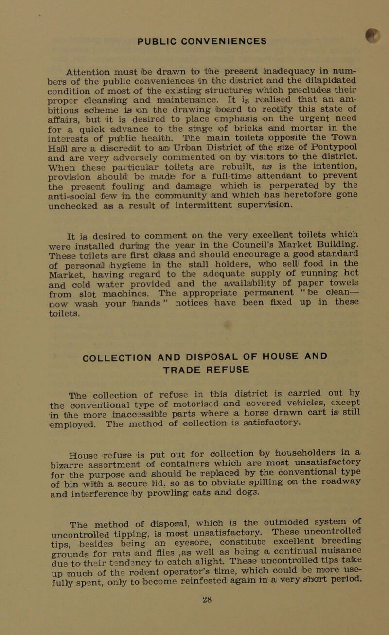 PUBLIC CONVENIENCES Attention must foe drawn to the present inadequacy in num- bers of the public conveniences 'in the district and the dilapidated condition of most of the existing structures Which precludes their proper cleansing and maintenance. It is realised that an am- bitious sdhieme is on the drawing board to rectify this state of affairs, but 'it is desired to place emphasis on the urgent need for a quick advance to the stage of bricks and mortar in the interests of public health. The main toilets' opposite the Town Halil are a discredit to an Urban District of the size of Pontypool and are very adversely commented on foy visitors to the district. When these particular toilets are rebuilt, a» is the intention, provision should be made for a full-time attendant to prevent the present fouling and damage which is perperated by the anti-social few in the community and which has heretofore gone unchecked as a result of intermittent supervision. It is desired to comment on the very excellent toilets which were installed during the year in the Council’s Market Building. These toilets are first Class and should encourage a good standard of personal! hygiene in the stall holders, who sell food in the Market, having regard to the adequate supply of running hot and cold water provided and the availability of paper towels from slot machines. The appropriate permanent “ be clean— now wash your hands ” notices have been fixed up in these toilets. COLLECTION AND DISPOSAL OF HOUSE AND TRADE REFUSE The collection of refuse in this district is carried out by the conventional type of motorised and covered vehicles, except in the more .inaccessible parts where a horse drawn cart is still employed. The method of collection is satisfactory. House refuse is put out for collection by householders in a bizarre assortment of containers which are most unsatisfactory for the purpose and should be replaced by the conventional type of bin with a secure lid. so as to obviate spilling on the roadway and interference foy prowling cats and dogs. The method of disposal, which is the outmoded system of uncontrolled tipping, is most unsatisfactory. These uncontrolled tips, besides being an eyesore, constitute excellent breeding grounds for rats and flies ,as well as being a continual nuisance due to their tendency to catch alight. These uncontrolled tips take up much of the rodent operator’s time, which could be more use- fully spent, only to become reinfested1 again in a very short period.