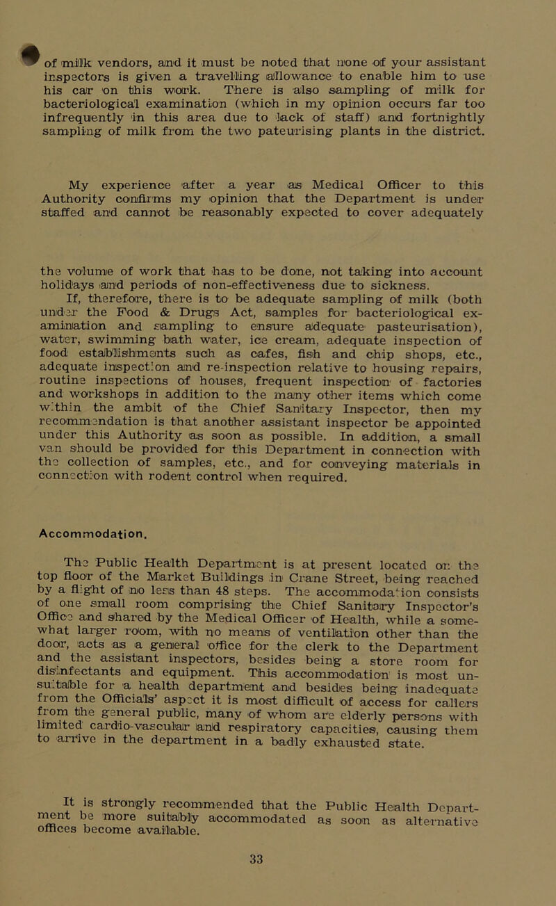 of milk vendors, and it must be noted that none of your assistant inspectors is given a travelling allowance to enable him to use his car on this work. There is also sampling of milk for bacteriological examination (which in my opinion occurs far too infrequently in this area due to lack of staff) and fortnightly sampling of milk from the two pateurising plants in the district. My experience after a year as Medical Officer to this Authority confirms my opinion that the Department is under staffed and cannot be reasonably expected to cover adequately the volume of work that has to be done, not taking into account holidays and periods of non-effectiveness due to sickness. If, therefore, there is to be adequate sampling of milk (both under the Food & Drugs Act, samples for bacteriological ex- amination and sampling to ensure adequate pasteurisation), water, swimming bath water, ice cream, adequate inspection of food establishments such as cafes, fish and chip shops, etc., adequate inspection and re-inspection relative to housing repairs, routine inspections of houses, frequent inspection of factories and workshops in addition to the many other items which come within the ambit of the Chief Sanitary Inspector, then my recommendation is that another assistant inspector be appointed under this Authority as soon as possible. In addition, a small van should be provided for this Department in connection with tho collection of samples, etc., and for conveying materials in connection with rodent control when required. Accommodation. The Public Health Department is at present located on the top floor of the Market Buildings in Crane Street, being reached by a flight of no lens than 48 steps. The accommodation consists of one email room comprising the Chief Sanitary Inspector’s Office and shared by the Medical Officer of Health, while a some- what laz-ger room, with no means of ventilation other than the door, acts as a general office for the clerk to the Department and the assistant inspectors, besides being a store room for disinfectants and equipment. This accommodation is most un- su.table for a health department and besides being inadequate from the Officials aspect it is most difficult of access for callers from the general public, many of whom are elderly persons with limited cardio vascular lantd respiratory capacities, causing them to arilve in the department in a badly exhausted state. It is strongly recommended that the Public Health Depart- ment be more suitably accommodated as soon as alternative offices become available.