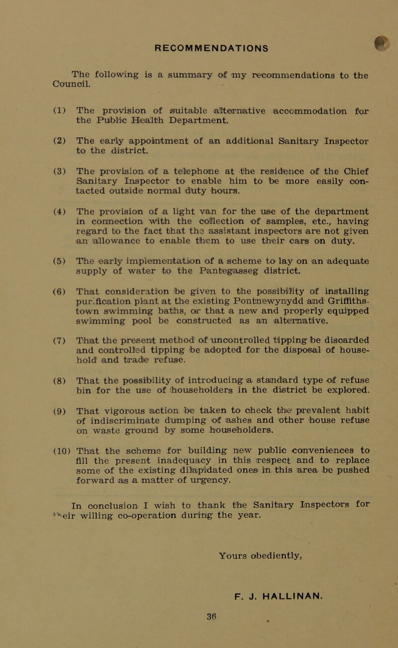 RECOMMENDATIONS The following is a summary of my recommendations to the Council. (1) The provision of suitable alternative accommodation for the Public Health Department. (2) The early appointment of an additional Sanitary Inspector to the district. (3) The provision of a telephone at the residence of the Chief Sanitary Inspector to enable him to be more easily con- tacted outside normal duty hours. (4) The provision of a light van for the use of the department in connection with the collection of samples, etc., having regard to the fact that the assistant inspectors are not given an allowance to enable them to use their cars on duty. (5) The early implementation of a scheme to lay on an adequate supply of water to the Pant'egasseg district. (6) That consideration ibe given to the possibility of installing purification plant at the existing Pontnewynydd and Griffiths- town swimming baths, or that a new and properly equipped swimming pool be constructed as an alternative. (7) That the present method of uncontrolled tipping be discarded and controlled tipping be adopted for the disposal of house- hold1 and tradie refuse. (8) That the possibility of introducing a standard type of refuse bin for the use of (householders in the district be explored. (9) That vigorous action be taken to check thie1 prevalent habit of indiscriminate dumping of ashes and other bouse refuse on waste ground by some householders. (10) That the scheme for building new public conveniences to fill the present inadequacy in this respect and to replace some of the existing dilapidated ones in this area be pushed forward as a matter of urgency. In conclusion I wish to thank the Sanitary Inspectors for *v-eir willing co-operation during the year. Yours obediently, F. J. HALLINAN.