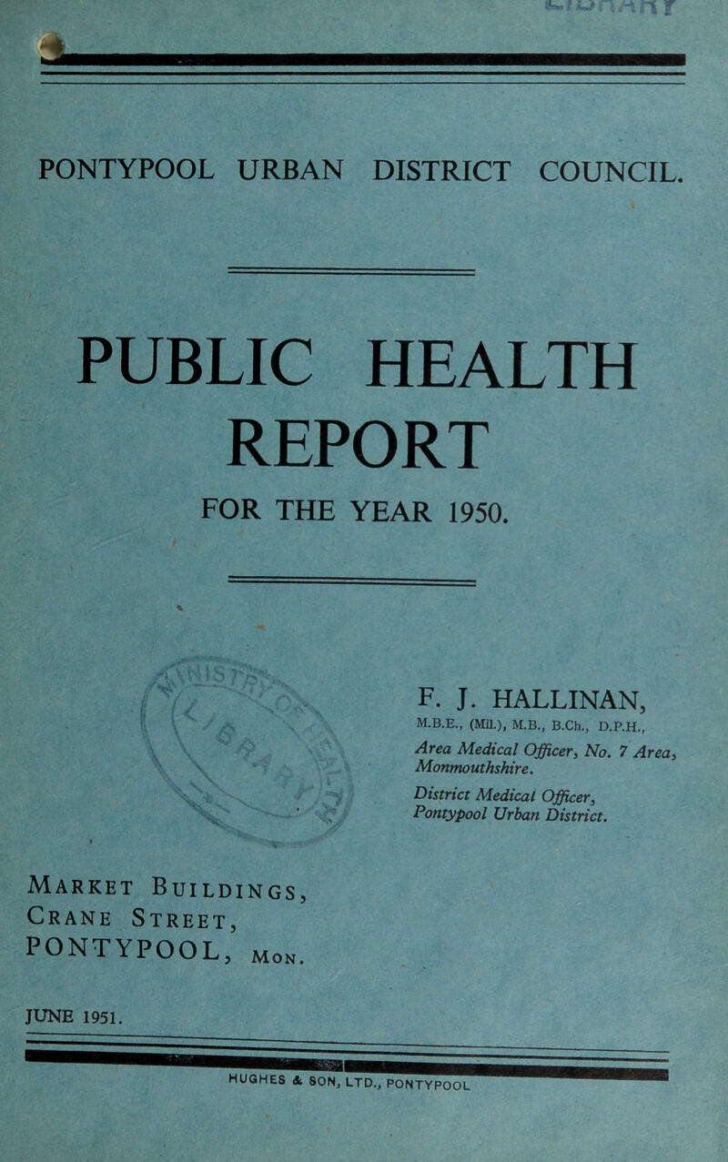 PONTYPOOL URBAN DISTRICT COUNCIL. PUBLIC HEALTH REPORT FOR THE YEAR 1950. Market Buildings, Crane Street, PONTYPOOL, Mon. F. J. HALLINAN, M.B.E., (Mil.), M.B., B.Ch., D.P.H., Area Medical Officer, No. 7 Area, Monmouthshire. District Medical Officer, Pontypool Urban District. JUNE 1951.