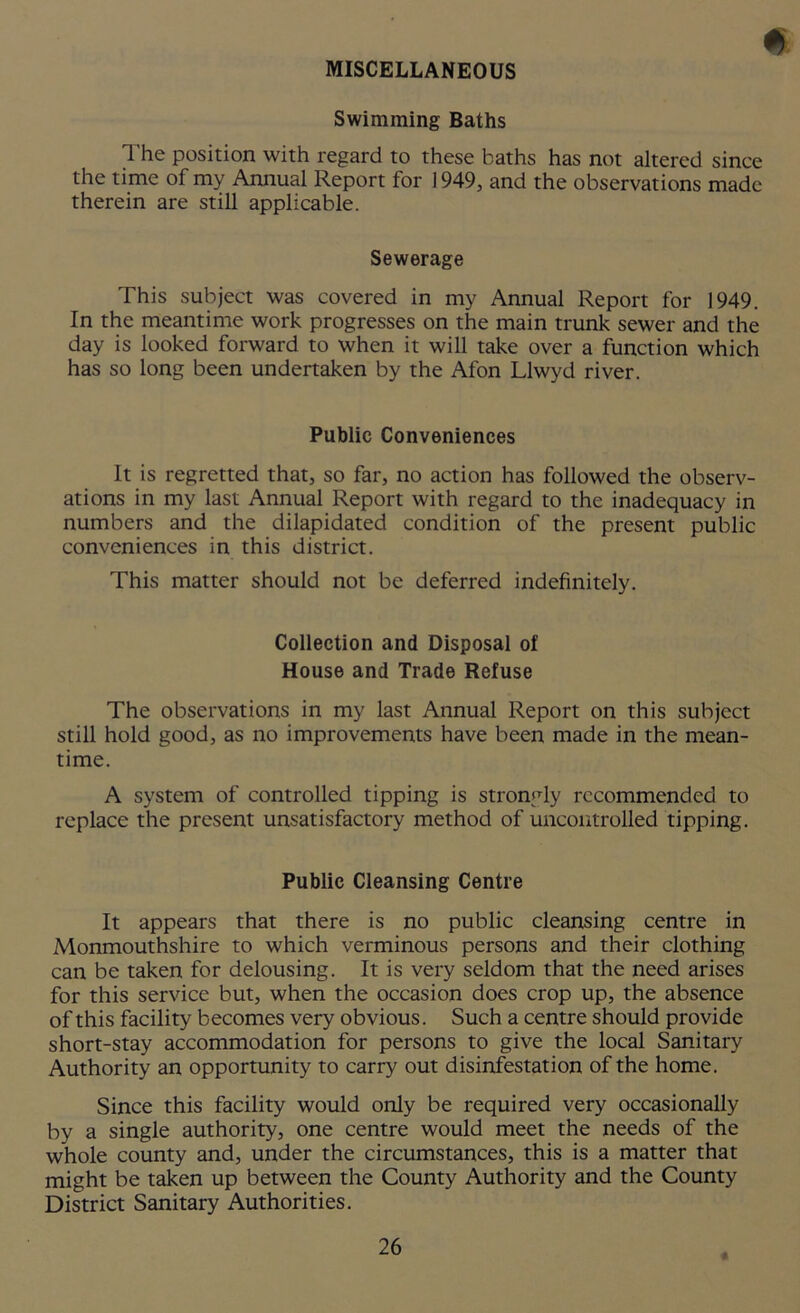 MISCELLANEOUS Swimming Baths The position with regard to these baths has not altered since the time of my Annual Report for 1949, and the observations made therein are still applicable. Sewerage This subject was covered in my Annual Report for 1949. In the meantime work progresses on the main trunk sewer and the day is looked forward to when it will take over a function which has so long been undertaken by the Afon Llwyd river. Public Conveniences It is regretted that, so far, no action has followed the observ- ations in my last Annual Report with regard to the inadequacy in numbers and the dilapidated condition of the present public conveniences in this district. This matter should not be deferred indefinitely. Collection and Disposal of House and Trade Refuse The observations in my last Annual Report on this subject still hold good, as no improvements have been made in the mean- time. A system of controlled tipping is strongly recommended to replace the present unsatisfactory method of uncontrolled tipping. Public Cleansing Centre It appears that there is no public cleansing centre in Monmouthshire to which verminous persons and their clothing can be taken for delousing. It is very seldom that the need arises for this service but, when the occasion does crop up, the absence of this facility becomes very obvious. Such a centre should provide short-stay accommodation for persons to give the local Sanitary Authority an opportunity to carry out disinfestation of the home. Since this facility would only be required very occasionally by a single authority, one centre would meet the needs of the whole county and, under the circumstances, this is a matter that might be taken up between the County Authority and the County District Sanitary Authorities.