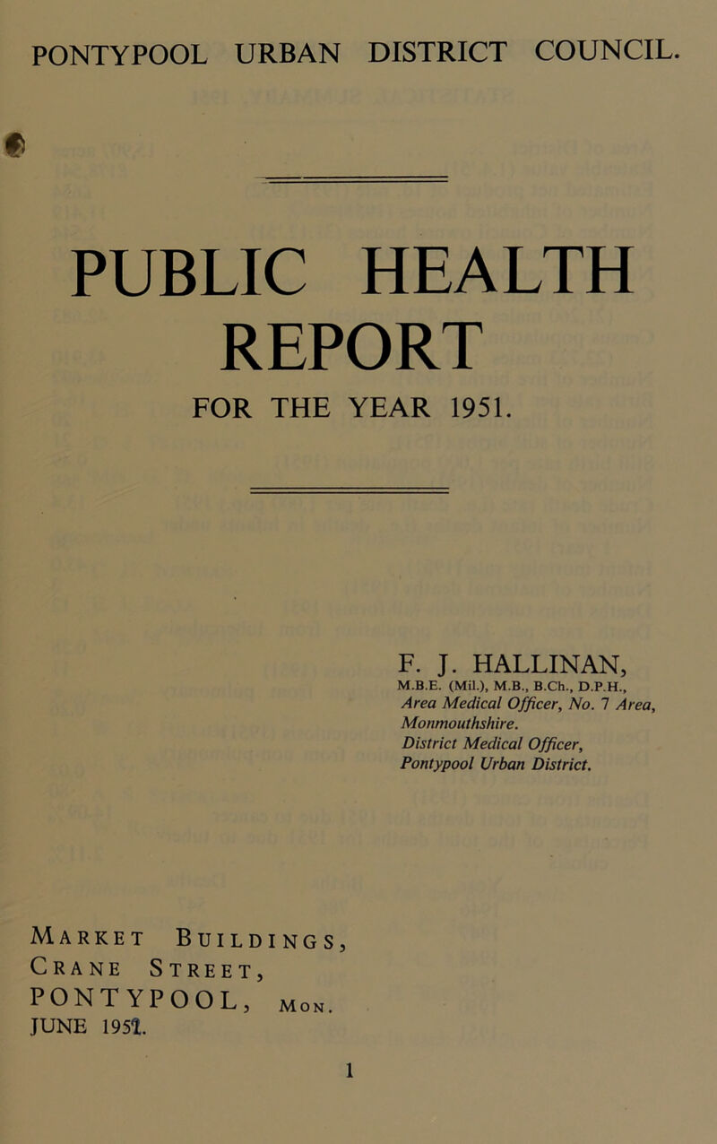 PONTYPOOL URBAN DISTRICT COUNCIL. PUBLIC HEALTH REPORT FOR THE YEAR 1951. F. J. HALLINAN, M.B.E. (Mil.), M.B., B.Ch., D.P.H., Area Medical Officer, No. 1 Area, Monmouthshire. District Medical Officer, Pontypool Urban District. Market Buildings, Crane Street, PONTYPOOL, mon. JUNE 1951