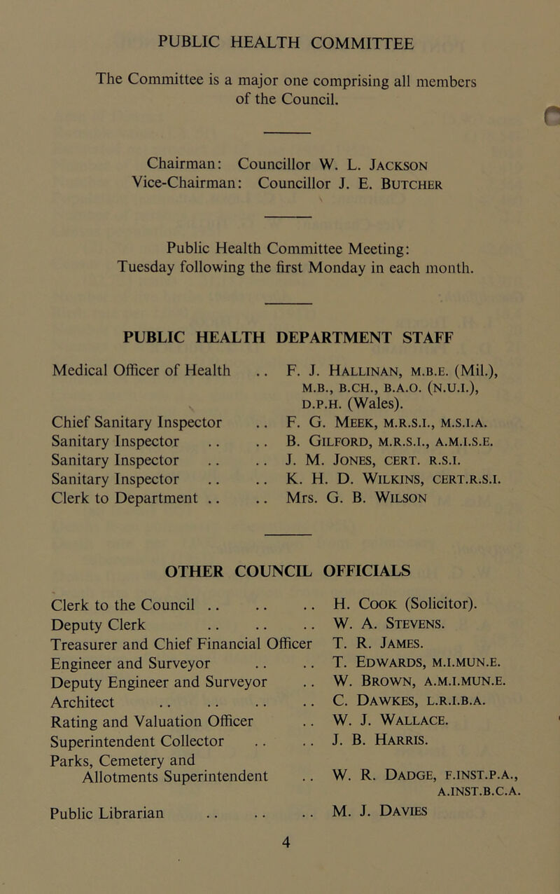 PUBLIC HEALTH COMMITTEE The Committee is a major one comprising all members of the Council. r Chairman: Councillor W. L. Jackson Vice-Chairman: Councillor J. E. Butcher Public Health Committee Meeting: Tuesday following the first Monday in each month. PUBLIC HEALTH DEPARTMENT STAFF Medical Officer of Health Chief Sanitary Inspector Sanitary Inspector Sanitary Inspector Sanitary Inspector Clerk to Department .. F. J. Hallinan, m.b.e. (Mil.), M.B., B.CH., B.A.O. (N.U.I.), d.p.h. (Wales). F. G. Meek, m.r.s.i., m.s.i.a. B. Gilford, m.r.s.i., a.m.i.s.e. J. M. Jones, cert, r.s.i. K. H. D. Wilkins, cert.r.s.i. Mrs. G. B. Wilson OTHER COUNCIL OFFICIALS Clerk to the Council Deputy Clerk Treasurer and Chief Financial Officer Engineer and Surveyor Deputy Engineer and Surveyor Architect Rating and Valuation Officer Superintendent Collector Parks, Cemetery and Allotments Superintendent Public Librarian H. Cook (Solicitor). W. A. Stevens. T. R. James. T. Edwards, m.i.mun.e. W. Brown, a.m.i.mun.e. C. Dawkes, l.r.i.b.a. W. J. Wallace. J. B. Harris. W. R. Dadge, f.inst.p.a., A.INST.B.C.A. M. J. Davies