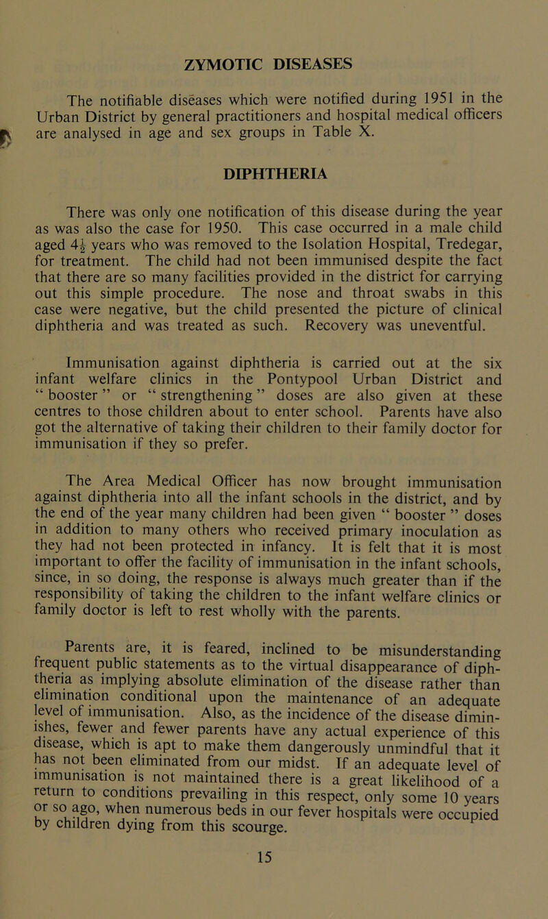 ZYMOTIC DISEASES The notifiable diseases which were notified during 1951 in the Urban District by general practitioners and hospital medical officers JV are analysed in age and sex groups in Table X. DIPHTHERIA There was only one notification of this disease during the year as was also the case for 1950. This case occurred in a male child aged 4\ years who was removed to the Isolation Hospital, Tredegar, for treatment. The child had not been immunised despite the fact that there are so many facilities provided in the district for carrying out this simple procedure. The nose and throat swabs in this case were negative, but the child presented the picture of clinical diphtheria and was treated as such. Recovery was uneventful. Immunisation against diphtheria is carried out at the six infant welfare clinics in the Pontypool Urban District and “ booster ” or “ strengthening ” doses are also given at these centres to those children about to enter school. Parents have also got the alternative of taking their children to their family doctor for immunisation if they so prefer. The Area Medical Officer has now brought immunisation against diphtheria into all the infant schools in the district, and by the end of the year many children had been given “ booster ” doses in addition to many others who received primary inoculation as they had not been protected in infancy. It is felt that it is most important to offer the facility of immunisation in the infant schools, since, in so doing, the response is always much greater than if the responsibility of taking the children to the infant welfare clinics or family doctor is left to rest wholly with the parents. Parents are, it is feared, inclined to be misunderstanding frequent public statements as to the virtual disappearance of diph- theria as implying absolute elimination of the disease rather than elimination conditional upon the maintenance of an adequate level of immunisation. Also, as the incidence of the disease dimin- ishes, fewer and fewer parents have any actual experience of this disease, which is apt to make them dangerously unmindful that it has not been eliminated from our midst. If an adequate level of immunisation is not maintained there is a great likelihood of a return to conditions prevailing in this respect, only some 10 years or so ago, when numerous beds in our fever hospitals were occupied by children dying from this scourge.