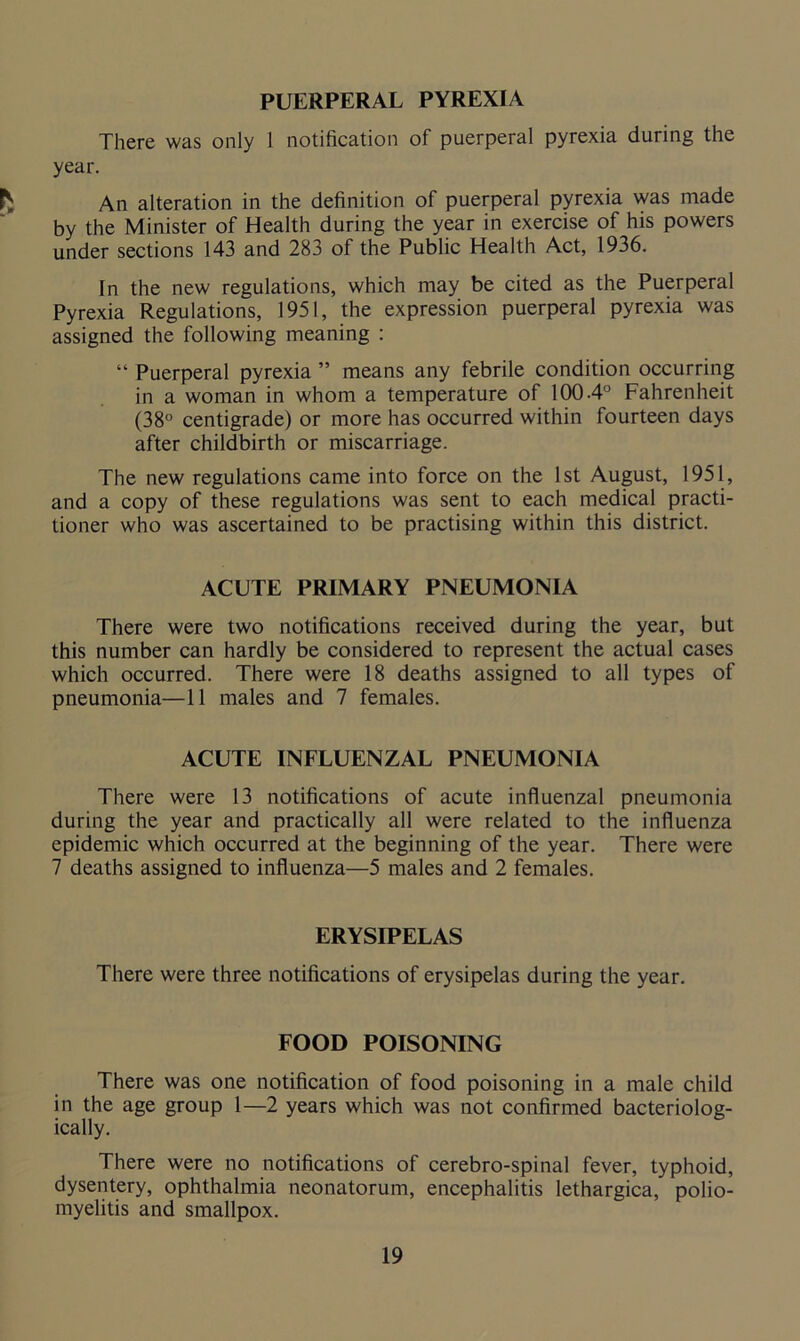 PUERPERAL PYREXIA There was only 1 notification of puerperal pyrexia during the year. An alteration in the definition of puerperal pyrexia was made by the Minister of Health during the year in exercise of his powers under sections 143 and 283 of the Public Health Act, 1936. In the new regulations, which may be cited as the Puerperal Pyrexia Regulations, 1951, the expression puerperal pyrexia was assigned the following meaning : “ Puerperal pyrexia ” means any febrile condition occurring in a woman in whom a temperature of 100-4° Fahrenheit (38° centigrade) or more has occurred within fourteen days after childbirth or miscarriage. The new regulations came into force on the 1st August, 1951, and a copy of these regulations was sent to each medical practi- tioner who was ascertained to be practising within this district. ACUTE PRIMARY PNEUMONIA There were two notifications received during the year, but this number can hardly be considered to represent the actual cases which occurred. There were 18 deaths assigned to all types of pneumonia—11 males and 7 females. ACUTE INFLUENZAL PNEUMONIA There were 13 notifications of acute influenzal pneumonia during the year and practically all were related to the influenza epidemic which occurred at the beginning of the year. There were 7 deaths assigned to influenza—5 males and 2 females. ERYSIPELAS There were three notifications of erysipelas during the year. FOOD POISONING There was one notification of food poisoning in a male child in the age group 1—2 years which was not confirmed bacteriolog- ically. There were no notifications of cerebro-spinal fever, typhoid, dysentery, ophthalmia neonatorum, encephalitis lethargica, polio- myelitis and smallpox.