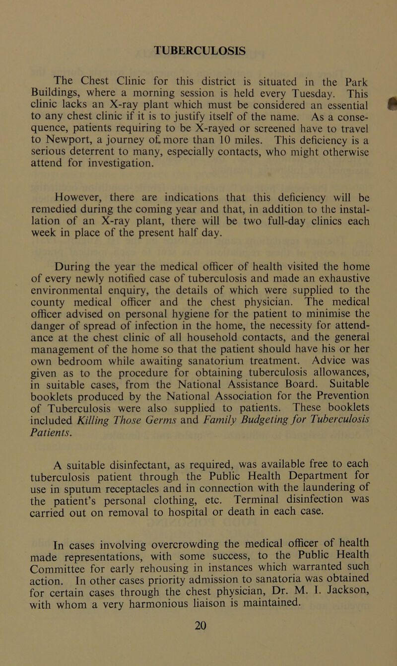 TUBERCULOSIS The Chest Clinic for this district is situated in the Park Buildings, where a morning session is held every Tuesday. This clinic lacks an X-ray plant which must be considered an essential to any chest clinic if it is to justify itself of the name. As a conse- quence, patients requiring to be X-rayed or screened have to travel to Newport, a journey of, more than 10 miles. This deficiency is a serious deterrent to many, especially contacts, who might otherwise attend for investigation. However, there are indications that this deficiency will be remedied during the coming year and that, in addition to the instal- lation of an X-ray plant, there will be two full-day clinics each week in place of the present half day. During the year the medical officer of health visited the home of every newly notified case of tuberculosis and made an exhaustive environmental enquiry, the details of which were supplied to the county medical officer and the chest physician. The medical officer advised on personal hygiene for the patient to minimise the danger of spread of infection in the home, the necessity for attend- ance at the chest clinic of all household contacts, and the general management of the home so that the patient should have his or her own bedroom while awaiting sanatorium treatment. Advice was given as to the procedure for obtaining tuberculosis allowances, in suitable cases, from the National Assistance Board. Suitable booklets produced by the National Association for the Prevention of Tuberculosis were also supplied to patients. These booklets included Killing Those Germs and Family Budgeting for Tuberculosis Patients. A suitable disinfectant, as required, was available free to each tuberculosis patient through the Public Health Department for use in sputum receptacles and in connection with the laundering of the patient’s personal clothing, etc. Terminal disinfection was carried out on removal to hospital or death in each case. In cases involving overcrowding the medical officer of health made representations, with some success, to the Public Health Committee for early rehousing in instances which warranted such action. In other cases priority admission to sanatoria was obtained for certain cases through the chest physician, Dr. M. I. Jackson, with whom a very harmonious liaison is maintained.