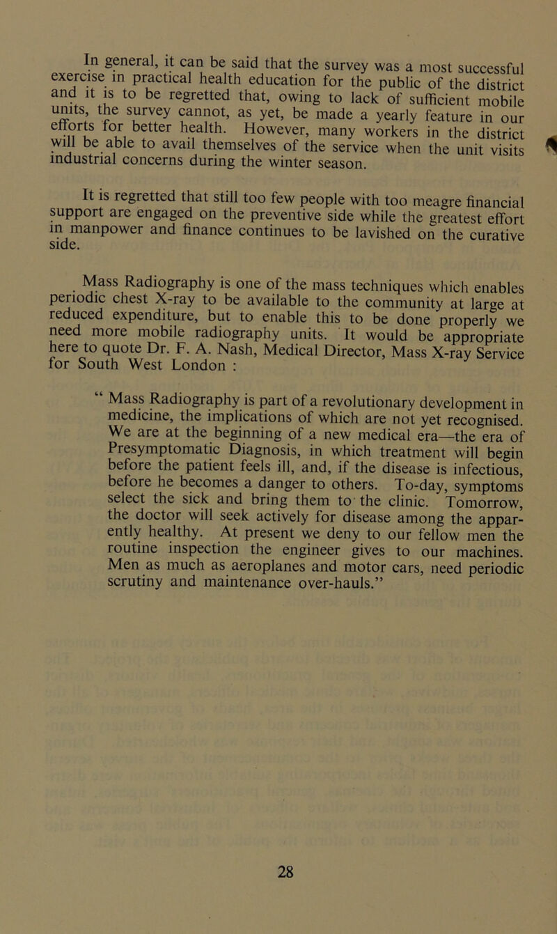 In general, it can be said that the survey was a most successful exercise in practical health education for the public of the district and it is to be regretted that, owing to lack of sufficient mobile umts, the survey cannot, as yet, be made a yearly feature in our enorts for better health. However, many workers in the district will be able to avail themselves of the service when the unit visits industrial concerns during the winter season <1 It is regretted that still too few people with too meagre financial support are engaged on the preventive side while the greatest effort in manpower and finance continues to be lavished on the curative side. Mass Radiography is one of the mass techniques which enables pei iodic chest X-ray to be available to the community at large at reduced expenditure, but to enable this to be done properly we need more mobile radiography units. It would be appropriate here to quote Dr. F. A. Nash, Medical Director, Mass X-ray Service for South West London : y “ Mass Radiography is part of a revolutionary development in medicine, the implications of which are not yet recognised. We are at the beginning of a new medical era—the era of Presymptomatic Diagnosis, in which treatment will begin before the patient feels ill, and, if the disease is infectious, before he becomes a danger to others. To-day, symptoms select the sick and bring them to the clinic. Tomorrow, the doctor will seek actively for disease among the appar- ently healthy. At present we deny to our fellow men the routine inspection the engineer gives to our machines. Men as much as aeroplanes and motor cars, need periodic scrutiny and maintenance over-hauls.”