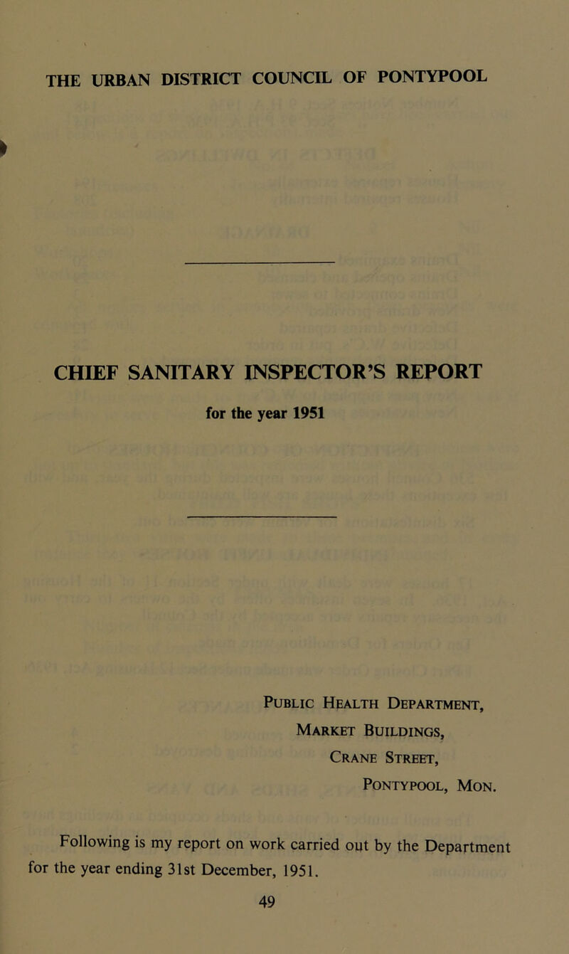 THE URBAN DISTRICT COUNCIL OF PONTYPOOL > CHIEF SANITARY INSPECTOR’S REPORT for the year 1951 Public Health Department, Market Buildings, Crane Street, Pontypool, Mon. Following is my report on work carried out by the Department for the year ending 31st December, 1951.