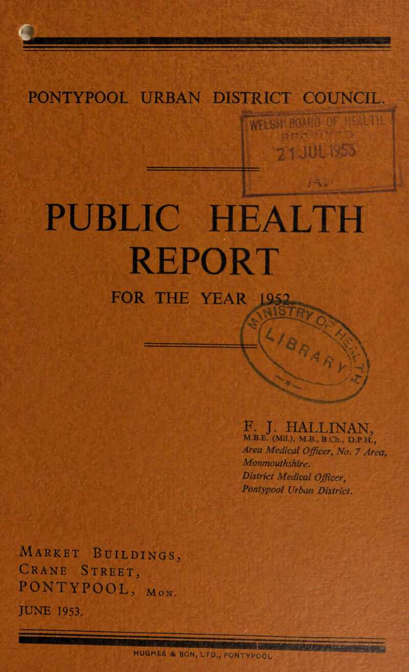 So C 'h a PUBLIC HEALTH REPORT F. J. HALLINAN, M.B.E. (Mil.), M.B., B.Ch., D.P.H., Area Medical Officer, No. 7 Area, Monmouthshire. District Medical Officer, Pontypool Urban District. ARKET RANE S Buildings, TREET, pontypool, Mon JUNE 1953. HUGHES & SON, LTD., PONTYPOOL