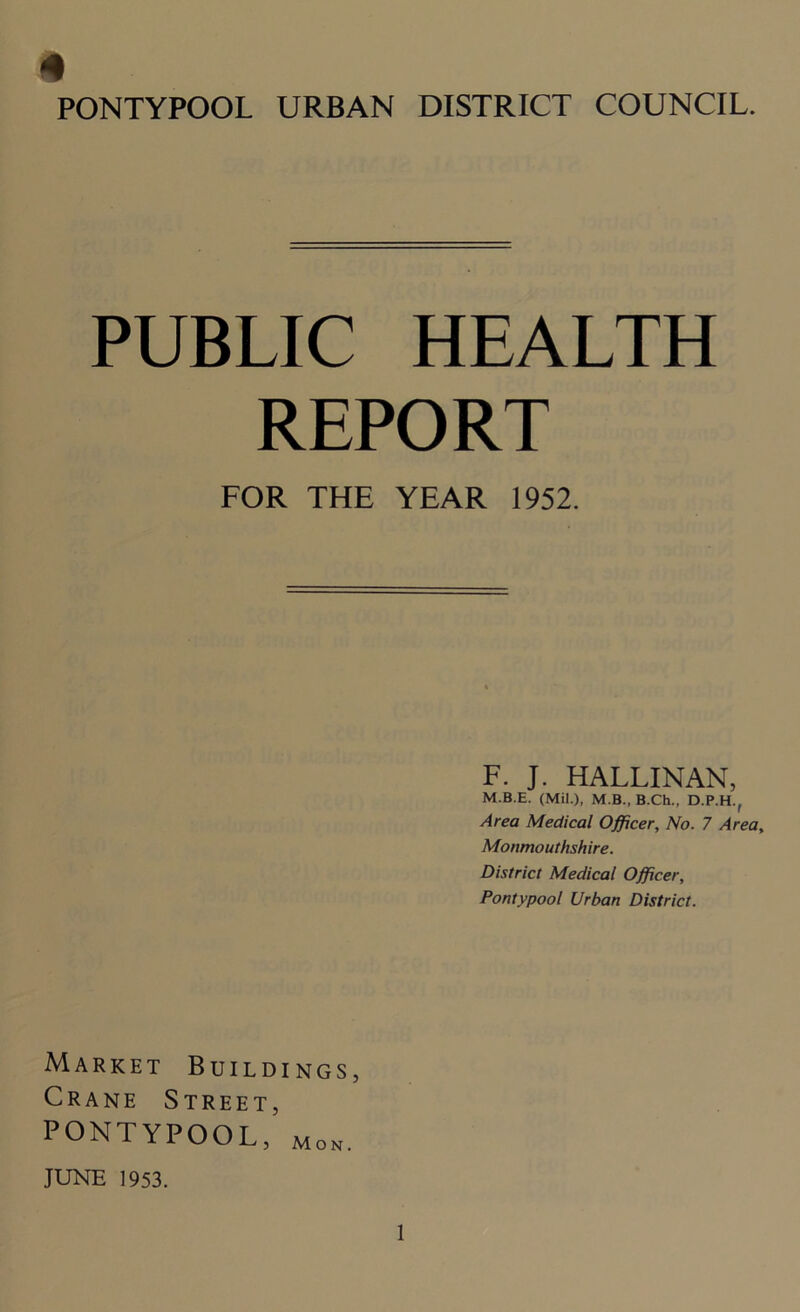 PUBLIC HEALTH REPORT FOR THE YEAR 1952. F. J. HALLINAN, M.B.E. (Mil.), M.B., B.Ch., D.P.H., Area Medical Officer, No. 7 Area, Monmouthshire. District Medical Officer, Pontypool Urban District. Market Buildings, Crane Street, PONTYPOOL, mon. JUNE 1953.