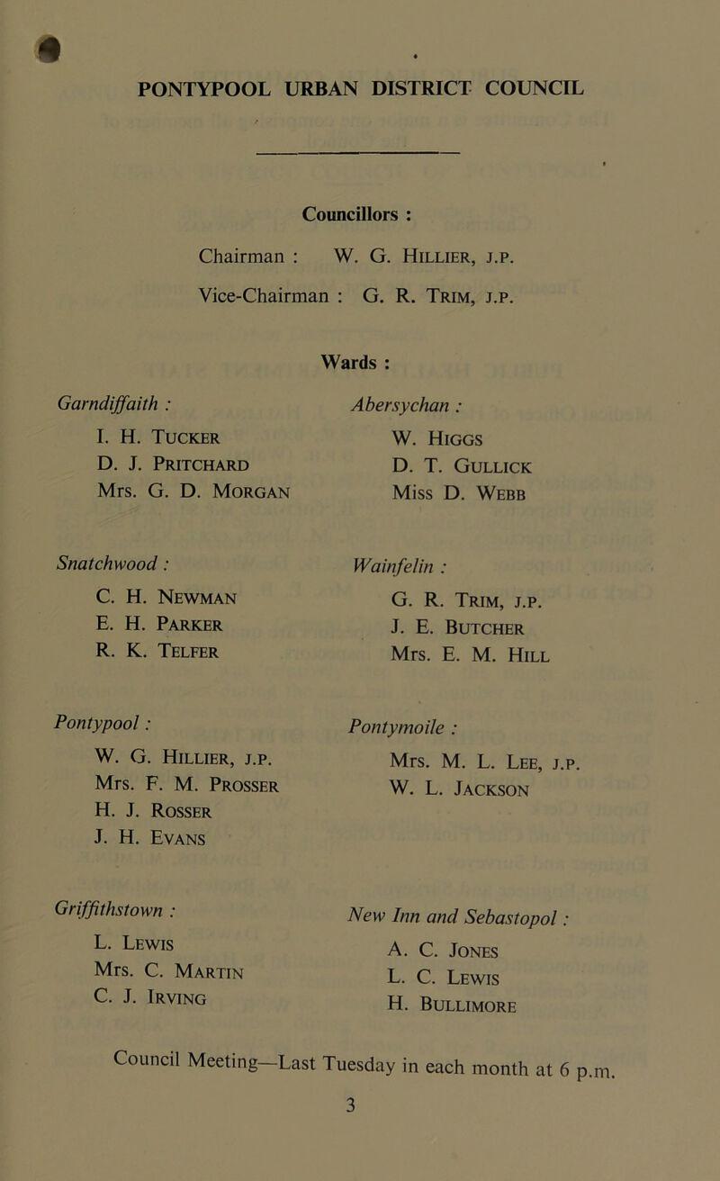 Councillors : Chairman : W. G. Hillier, j.p. Vice-Chairman : G. R. Trim, j.p. Wards : Gamdijfaith : Abersychan : I. H. Tucker D. J. Pritchard Mrs. G. D. Morgan W. Higgs D. T. Gullick Miss D. Webb Snatchwood : Wainfelin : C. H. Newman E. H. Parker R. K. Telfer G. R. Trim, j.p. J. E. Butcher Mrs. E. M. Hill Pontypool : Pontymoile : W. G. Hillier, j.p. Mrs. F. M. Prosser H. J. Rosser J. H. Evans Mrs. M. L. Lee, j.p. W. L. Jackson Griffithstown : New Inn and Sebastopol: L. Lewis Mrs. C. Martin C. J. Irving A. C. Jones L. C. Lewis H. Bullimore Council Meeting—Last Tuesday in each month at 6 p.m.