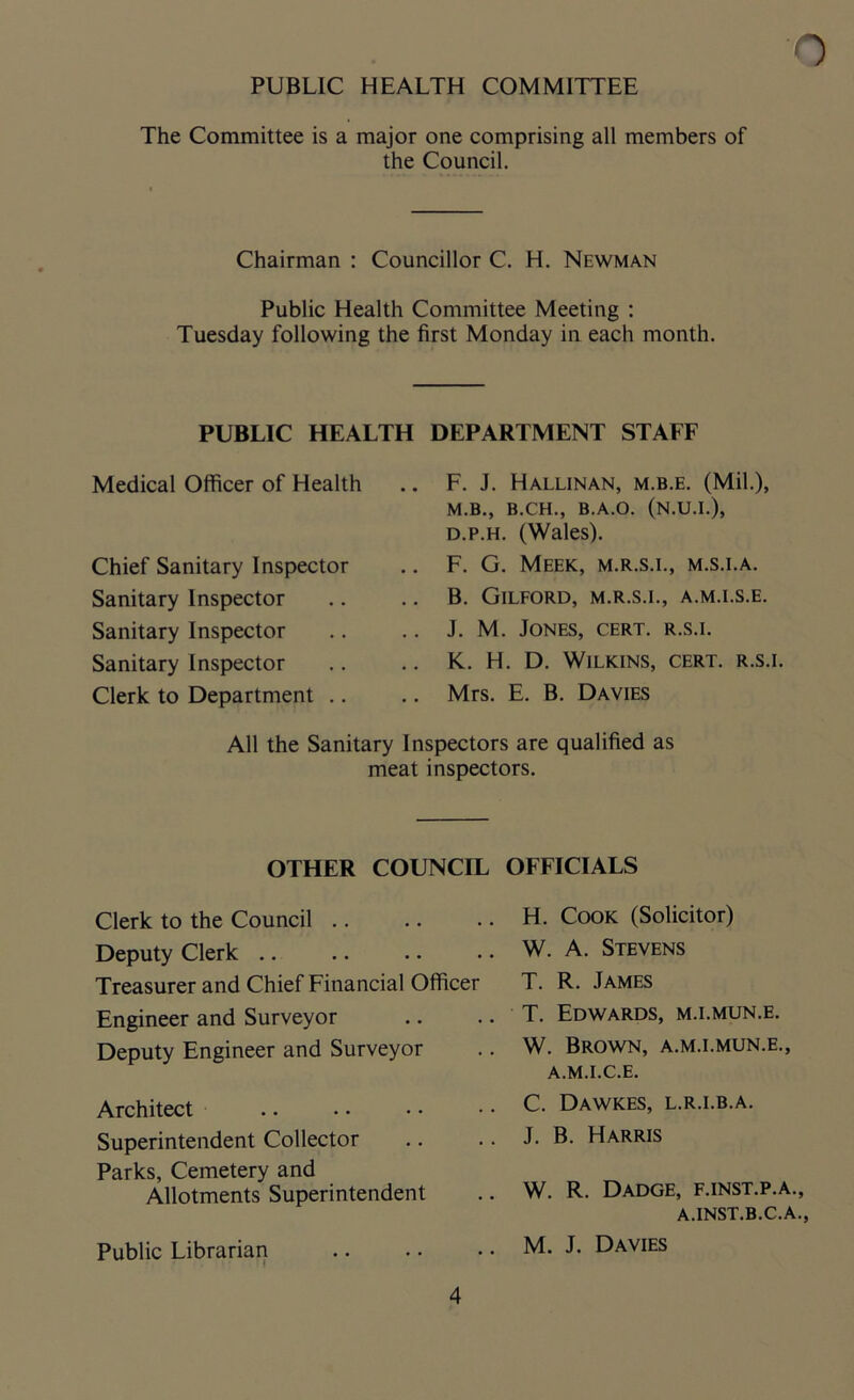 The Committee is a major one comprising all members of the Council. Chairman : Councillor C. H. Newman Public Health Committee Meeting : Tuesday following the first Monday in each month. PUBLIC HEALTH Medical Officer of Health Chief Sanitary Inspector Sanitary Inspector Sanitary Inspector Sanitary Inspector Clerk to Department DEPARTMENT STAEF F. J. Hallinan, m.b.e. (Mil.), M.B., B.CH., B.A.O. (N.U.I.), d.p.h. (Wales). F. G. Meek, m.r.s.i., m.s.i.a. B. Gilford, m.r.s.i., a.m.i.s.e. J. M. Jones, cert, r.s.i. K. H. D. Wilkins, cert, r.s.i. Mrs. E. B. Davies All the Sanitary Inspectors are qualified as meat inspectors. OTHER COUNCIL OFFICIALS Clerk to the Council Deputy Clerk Treasurer and Chief Financial Officer Engineer and Surveyor Deputy Engineer and Surveyor Architect Superintendent Collector Parks, Cemetery and Allotments Superintendent Public Librarian H. Cook (Solicitor) W. A. Stevens T. R. James T. Edwards, m.i.mun.e. W. Brown, a.m.i.mun.e., A.M.I.C.E. C. Dawkes, l.r.i.b.a. J. B. Harris W. R. Dadge, f.inst.p.a., A.INST.B.C.A., M. J. Davies