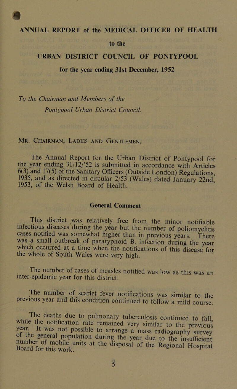 ANNUAL REPORT of the MEDICAL OFFICER OF HEALTH to the URBAN DISTRICT COUNCIL OF PONTYPOOL for the year ending 31st December, 1952 To the Chairman and Members of the Pontypool Urban District Council. Mr. Chairman, Ladies and Gentlemen, The Annual Report for the Urban District of Pontypool for the year ending 31/12/’52 is submitted in accordance with Articles 6(3) and 17(5) of the Sanitary Officers (Outside London) Regulations, 1935, and as directed in circular 2/53 (Wales) dated January 22nd 1953, of the Welsh Board of Health. General Comment This district was relatively free from the minor notifiable infectious diseases during the year but the number of poliomyelitis cases notified was somewhat higher than in previous years. There was a small outbreak of paratyphoid B. infection during the year which occurred at a time when the notifications of this disease for the whole of South Wales were very high. The number of cases of measles notified was low as this was an inter-epidemic year for this district. The number of scarlet fever notifications was similar to the previous year and this condition continued to follow a mild course. The deaths due to pulmonary tuberculosis continued to fall while the notification rate remained very similar to the previous year It was not possible to arrange a mass radiography survey furltrgerIfera K)i0PU at,0n d“rmg the year due to the insufficient card fofthTs°wo?kUn S * ^ d‘SP°Sal °f the Re8ional HosPital