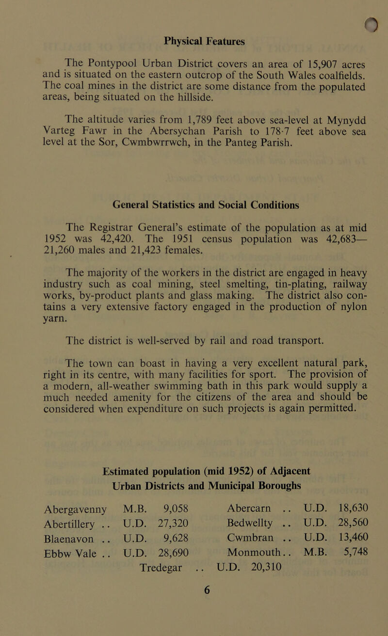Physical Features The Pontypool Urban District covers an area of 15,907 acres and is situated on the eastern outcrop of the South Wales coalfields. The coal mines in the district are some distance from the populated areas, being situated on the hillside. The altitude varies from 1,789 feet above sea-level at Mynydd Varteg Fawr in the Abersychan Parish to 178-7 feet above sea level at the Sor, Cwmbwrrwch, in the Panteg Parish. General Statistics and Social Conditions The Registrar General’s estimate of the population as at mid 1952 was 42,420. The 1951 census population was 42,683— 21,260 males and 21,423 females. The majority of the workers in the district are engaged in heavy industry such as coal mining, steel smelting, tin-plating, railway works, by-product plants and glass making. The district also con- tains a very extensive factory engaged in the production of nylon yarn. The district is well-served by rail and road transport. The town can boast in having a very excellent natural park, right in its centre, with many facilities for sport. The provision of a modern, all-weather swimming bath in this park would supply a much needed amenity for the citizens of the area and should be considered when expenditure on such projects is again permitted. Estimated population (mid 1952) of Adjacent Urban Districts and Municipal Boroughs Abergavenny M.B. 9,058 Abertillery .. U.D. 27,320 Blaenavon .. U.D. 9,628 Ebbw Vale .. U.D. 28,690 Tredegar Abercarn .. U.D. 18,630 Bedwellty .. U.D. 28,560 Cwmbran .. U.D. 13,460 Monmouth.. M.B. 5,748 U.D. 20,310
