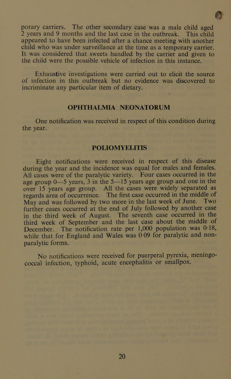 porary carriers. The other secondary case was a male child aged 2 years and 9 months and the last case in the outbreak. This child appeared to have been infected after a chance meeting with another child who was under surveillance at the time as a temporary carrier. It was considered that sweets handled by the carrier and given to the child were the possible vehicle of infection in this instance. Exhaustive investigations were carried out to elicit the source of infection in this outbreak but no evidence was discovered to incriminate any particular item of dietary. OPHTHALMIA NEONATORUM One notification was received in respect of this condition during the year. POLIOMYELITIS Eight notifications were received in respect of this disease during the year and the incidence was equal for males and females. All cases were of the paralytic variety. Four cases occurred in the age group 0—5 years, 3 in the 5—15 years age group and one in the over 15 years age group. All the cases were widely separated as regards area of occurrence. The first case occurred in the middle of May and was followed by two more in the last week of June. Two further cases occurred at the end of July followed by another case in the third week of August. The seventh case occurred in the third week of September and the last case about the middle of December. The notification rate per 1,000 population was 0T8, while that for England and Wales was 0 09 for paralytic and non- paralytic forms. No notifications were received for puerperal pyrexia, meningo- coccal infection, typhoid, acute encephalitis or smallpox.