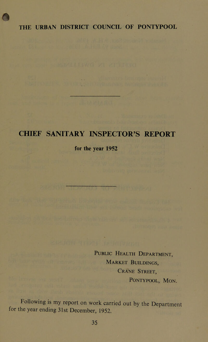 o THE URBAN DISTRICT COUNCIL OF PONTYPOOL CHIEF SANITARY INSPECTOR’S REPORT for the year 1952 Public Health Department, Market Buildings, Crane Street, Pontypool, Mon. Following is my report on work carried out by the Department for the year ending 31st December, 1952.