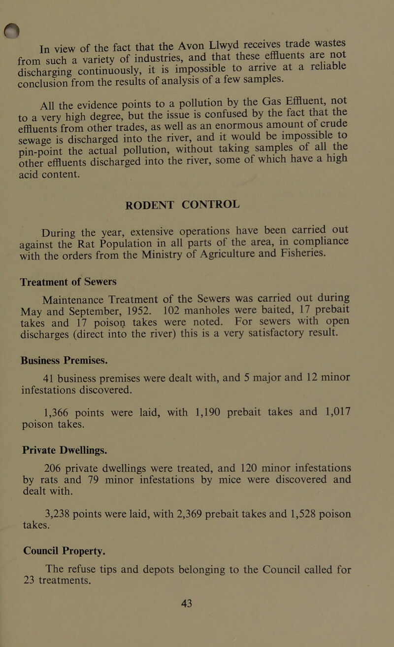 In view of the fact that the Avon Llwyd receives trade wastes from such a variety of industries, and that these effluents are not discharging continuously, it is impossible to arrive at a reliable conclusion from the results of analysis of a few samples. All the evidence points to a pollution by the Gas Effluent, not to a very high degree, but the issue is confused by the fact that the effluents from other trades, as well as an enormous amount of crude sewage is discharged into the river, and it would be impossible to pin-point the actual pollution, without taking samples oi all the other effluents discharged into the river, some of which have a high acid content. RODENT CONTROL During the year, extensive operations have been carried out against the Rat Population in all parts of the area, in compliance with the orders from the Ministry of Agriculture and Fisheries. Treatment of Sewers Maintenance Treatment of the Sewers was carried out during May and September, 1952. 102 manholes were baited, 17 prebait takes and 17 poison takes were noted. For sewers with open discharges (direct into the river) this is a very satisfactory result. Business Premises. 41 business premises were dealt with, and 5 major and 12 minor infestations discovered. 1,366 points were laid, with 1,190 prebait takes and 1,017 poison takes. Private Dwellings. 206 private dwellings were treated, and 120 minor infestations by rats and 79 minor infestations by mice were discovered and dealt with. 3,238 points were laid, with 2,369 prebait takes and 1,528 poison takes. Council Property. The refuse tips and depots belonging to the Council called for 23 treatments.