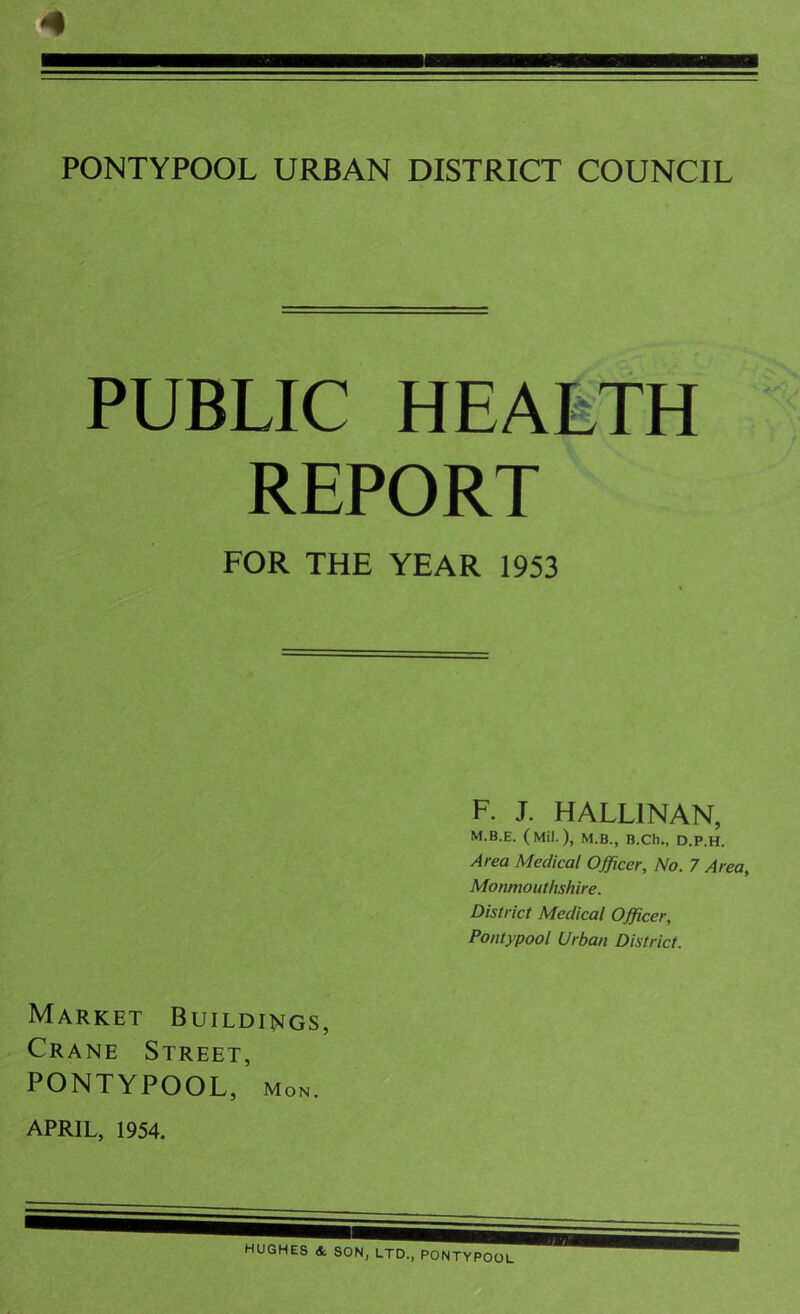 <• PONTYPOOL URBAN DISTRICT COUNCIL PUBLIC HEALTH REPORT FOR THE YEAR 1953 F. J. HALL1NAN, M.B.E. (Mil.), M.B., B.Ch., D.P.H. Area Medical Officer, No. 7 Area, Monmouthshire. District Medical Officer, Pontypool Urban District. Market Buildings, Crane Street, PONTYPOOL, Mon.