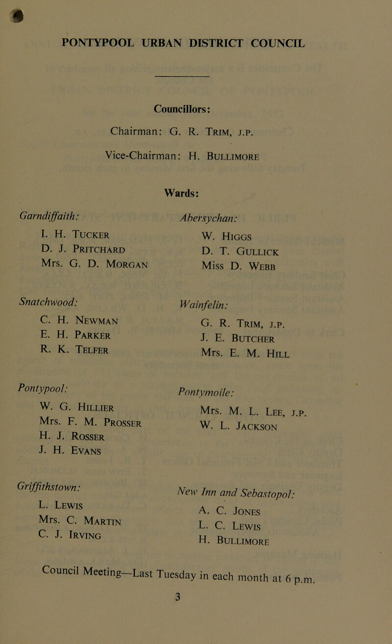 Councillors: Chairman: G. R. Trim, j.p. Vice-Chairman: H. Bullimore Wards: Garndiffaith: Abersychan: I. H. Tucker D. J. Pritchard W. Higgs D. T. Gullick Mrs. G. D. Morgan Miss D. Webb Snatchwood: C. H. Newman E. H. Parker R. K. Telfer Wa inf el in: G. R. Trim, j.p. J. E. Butcher Mrs. E. M. Hill Pontypool: Pontymoile: W. G. Hillier Mrs. F. M. Prosser H. J. Rosser J. H. Evans Mrs. M. L. Lee, j.p. W. L. Jackson Griff} thstown: L. Lewis Mrs. C. Martin C. J. Irving New Inn and Sebastopol: A. C. Jones L. C. Lewis H. Bullimore Council Meeting-Last Tuesday in each month at 6 p.m.