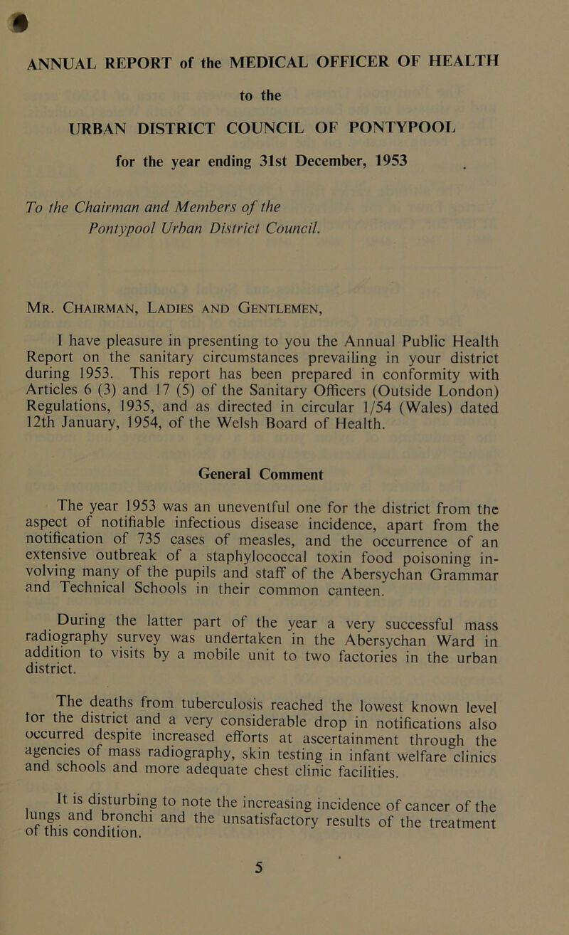 t ANNUAL REPORT of the MEDICAL OFFICER OF HEALTH to the URBAN DISTRICT COUNCIL OF PONTYPOOL for the year ending 31st December, 1953 To the Chairman and Members of the Pontypool Urban District Council. Mr. Chairman, Ladies and Gentlemen, I have pleasure in presenting to you the Annual Public Health Report on the sanitary circumstances prevailing in your district during 1953. This report has been prepared in conformity with Articles 6 (3) and 17 (5) of the Sanitary Officers (Outside London) Regulations, 1935, and as directed in circular 1/54 (Wales) dated 12th January, 1954, of the Welsh Board of Health. General Comment The year 1953 was an uneventful one for the district from the aspect of notifiable infectious disease incidence, apart from the notification of 735 cases of measles, and the occurrence of an extensive outbreak of a staphylococcal toxin food poisoning in- volving many of the pupils and staff of the Abersychan Grammar and Technical Schools in their common canteen. During the latter part of the year a very successful mass radiography survey was undertaken in the Abersychan Ward in addition to visits by a mobile unit to two factories in the urban district. The deaths from tuberculosis reached the lowest known level tor the district and a very considerable drop in notifications also occurred despite increased efforts at ascertainment through the agencies of mass radiography, skin testing in infant welfare clinics and schools and more adequate chest clinic facilities. It is disturbing to note the increasing incidence of cancer of the L‘n8s. and oroncffi and the unsatisfactory results of the treatment