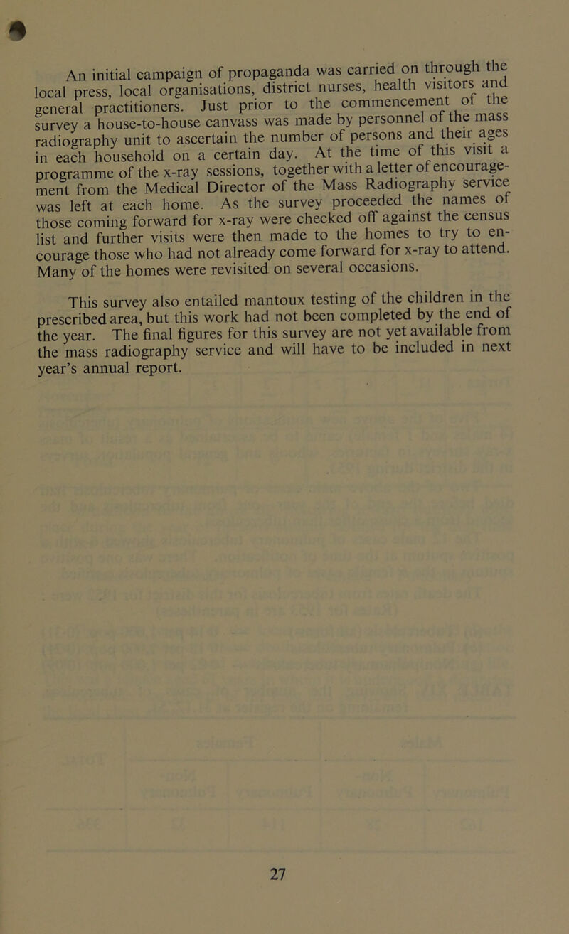 * An initial campaign of propaganda was carried on through the local press, local organisations, district nurses, health visitors and general practitioners. Just prior to the commencement of the survey a house-to-house canvass was made by personnel of the mass radiography unit to ascertain the number of persons and their ages in each household on a certain day. At the time of this visit a programme of the x-ray sessions, together with a letter of encourage- ment from the Medical Director of the Mass Radiography service was left at each home. As the survey proceeded the names ot those coming forward for x-ray were checked off against the census list and further visits were then made to the homes to try to en- courage those who had not already come forward for x-ray to attend. Many of the homes were revisited on several occasions. This survey also entailed mantoux testing of the children in the prescribed area, but this work had not been completed by the end of the year. The final figures for this survey are not yet available from the mass radiography service and will have to be included in next year’s annual report.