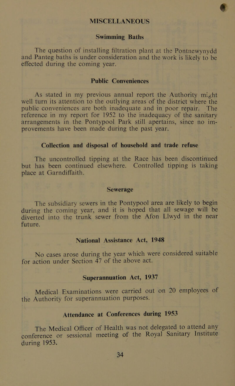 MISCELLANEOUS f Swimming Baths The question of installing filtration plant at the Pontnewynydd and Panteg baths is under consideration and the work is likely to be effected during the coming year. Public Conveniences As stated in my previous annual report the Authority might well turn its attention to the outlying areas of the district where the public conveniences are both inadequate and in poor repair. The reference in my report for 1952 to the inadequacy of the sanitary arrangements in the Pontypool Park still apertains, since no im- provements have been made during the past year. Collection and disposal of household and trade refuse The uncontrolled tipping at the Race has been discontinued but has been continued elsewhere. Controlled tipping is taking place at Garndiffaith. Sewerage The subsidiary sewers in the Pontypool area are likely to begin during the coming year, and it is hoped that all sewage will be diverted into the trunk sewer from the Afon Llwyd in the near future. National Assistance Act, 1948 No cases arose during the year which were considered suitable for action under Section 47 of the above act. Superannuation Act, 1937 Medical Examinations were carried out on 20 employees of the Authority for superannuation purposes. Attendance at Conferences during 1953 The Medical Officer of Health was not delegated to attend any conference or sessional meeting of the Royal Sanitary Institute during 1953.