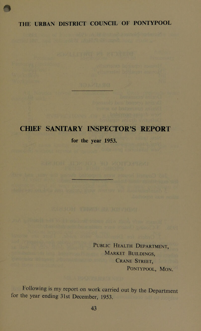 THE URBAN DISTRICT COUNCIL OF PONTYPOOL CHIEF SANITARY INSPECTOR’S REPORT for the year 1953. Public Health Department, Market Buildings, Crane Street, Pontypool, Mon. Following is my report on work carried out by the Department for the year ending 31st December, 1953.