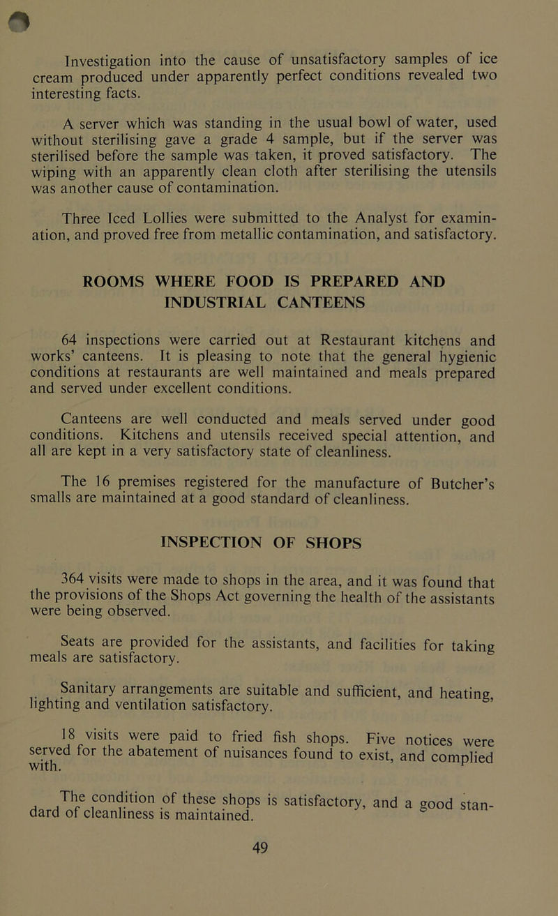 Investigation into the cause of unsatisfactory samples of ice cream produced under apparently perfect conditions revealed two interesting facts. A server which was standing in the usual bowl of water, used without sterilising gave a grade 4 sample, but if the server was sterilised before the sample was taken, it proved satisfactory. The wiping with an apparently clean cloth after sterilising the utensils was another cause of contamination. Three Iced Lollies were submitted to the Analyst for examin- ation, and proved free from metallic contamination, and satisfactory. ROOMS WHERE FOOD IS PREPARED AND INDUSTRIAL CANTEENS 64 inspections were carried out at Restaurant kitchens and works’ canteens. It is pleasing to note that the general hygienic conditions at restaurants are well maintained and meals prepared and served under excellent conditions. Canteens are well conducted and meals served under good conditions. Kitchens and utensils received special attention, and all are kept in a very satisfactory state of cleanliness. The 16 premises registered for the manufacture of Butcher’s smalls are maintained at a good standard of cleanliness. INSPECTION OF SHOPS 364 visits were made to shops in the area, and it was found that the provisions of the Shops Act governing the health of the assistants were being observed. Seats are provided for the assistants, and facilities for taking meals are satisfactory. Sanitary arrangements are suitable and sufficient, and heating lighting and ventilation satisfactory. 18 visits were paid to fried fish shops. Five notices were served for the abatement of nuisances found to exist, and complied with. K The condition of these shops is satisfactory, and a good stan- dard of cleanliness is maintained.