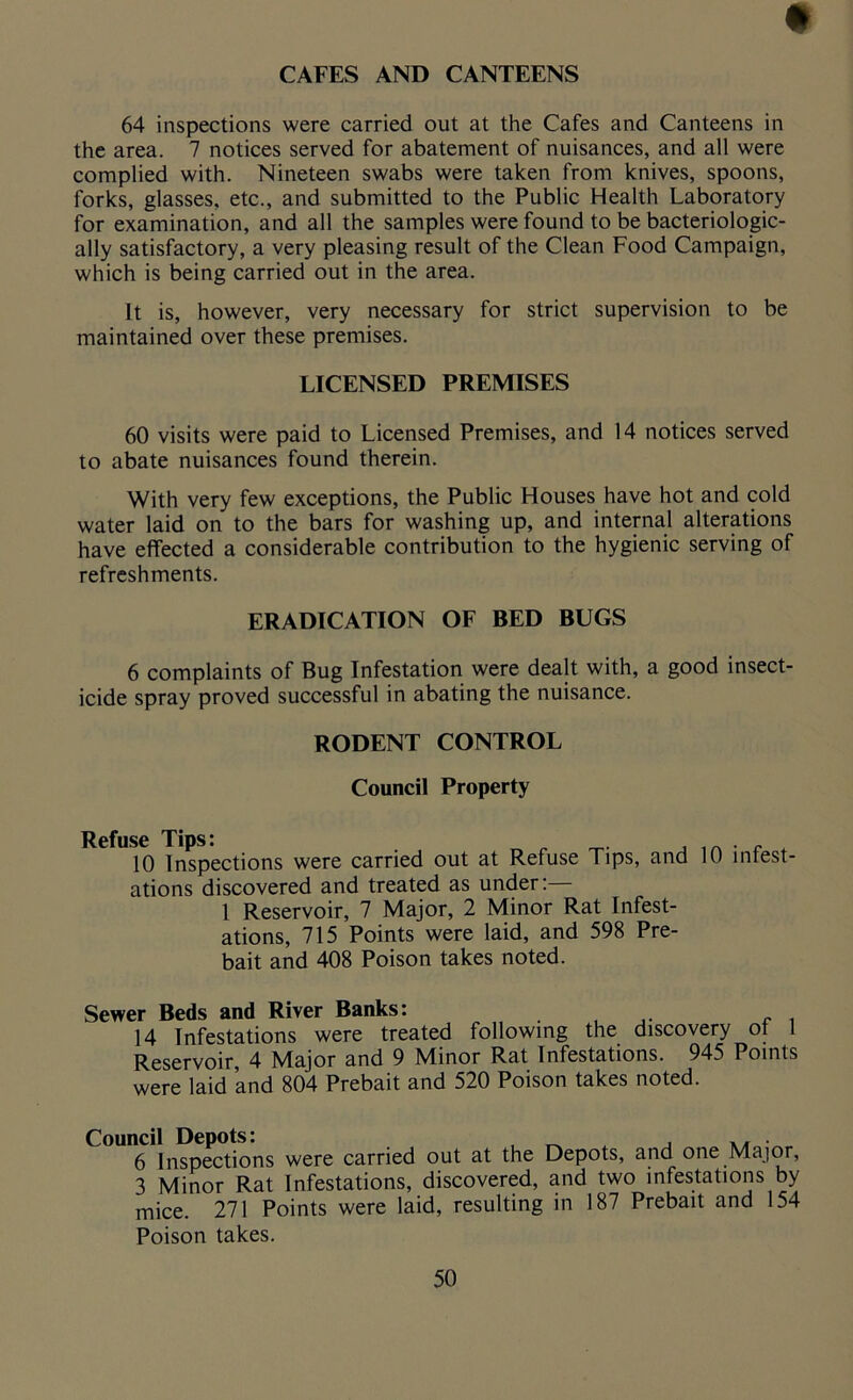 CAFES AND CANTEENS 64 inspections were carried out at the Cafes and Canteens in the area. 7 notices served for abatement of nuisances, and all were complied with. Nineteen swabs were taken from knives, spoons, forks, glasses, etc., and submitted to the Public Health Laboratory for examination, and all the samples were found to be bacteriologic- ally satisfactory, a very pleasing result of the Clean Food Campaign, which is being carried out in the area. It is, however, very necessary for strict supervision to be maintained over these premises. LICENSED PREMISES 60 visits were paid to Licensed Premises, and 14 notices served to abate nuisances found therein. With very few exceptions, the Public Houses have hot and cold water laid on to the bars for washing up, and internal alterations have effected a considerable contribution to the hygienic serving of refreshments. ERADICATION OF BED BUGS 6 complaints of Bug Infestation were dealt with, a good insect- icide spray proved successful in abating the nuisance. RODENT CONTROL Council Property Refuse Tips: 10 Inspections were carried out at Refuse Tips, and ations discovered and treated as under: 1 Reservoir, 7 Major, 2 Minor Rat Infest- ations, 715 Points were laid, and 598 Pre- bait and 408 Poison takes noted. 10 infest- Sewer Beds and River Banks: 14 Infestations were treated following the discovery ot l Reservoir, 4 Major and 9 Minor Rat Infestations. 945 Points were laid and 804 Prebait and 520 Poison takes noted. Council Depots: , x , ... 6 Inspections were carried out at the Depots, and one Major, 3 Minor Rat Infestations, discovered, and two infestations by mice. 271 Points were laid, resulting in 187 Prebait and 154 Poison takes.