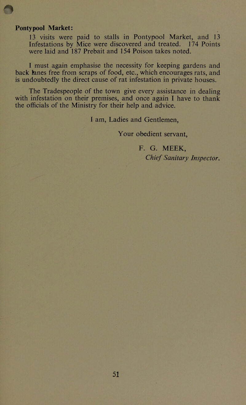 Pontypool Market: 13 visits were paid to stalls in Pontypool Market, and 13 Infestations by Mice were discovered and treated. 174 Points were laid and 187 Prebait and 154 Poison takes noted. I must again emphasise the necessity for keeping gardens and back fanes free from scraps of food, etc., which encourages rats, and is undoubtedly the direct cause of rat infestation in private houses. The Tradespeople of the town give every assistance in dealing with infestation on their premises, and once again I have to thank the officials of the Ministry for their help and advice. I am, Ladies and Gentlemen, Your obedient servant, F. G. MEEK, Chief Sanitary Inspector.