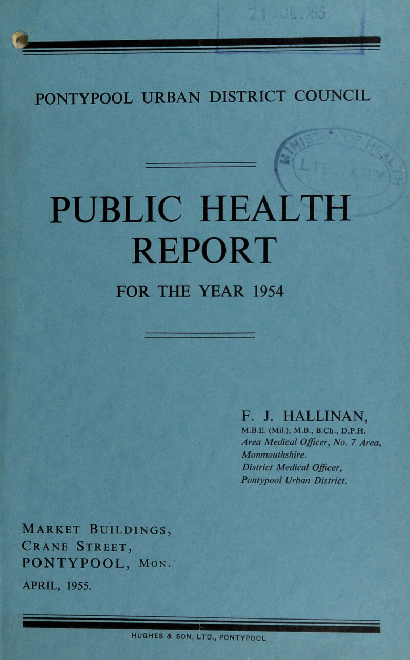 * PUBLIC HEALTH REPORT FOR THE YEAR 1954 F. J. HALLINAN, M.B.E. (Mil.), M B., B.Ch., D.P.H. Area Medical Officer, No. 7 Area, Monmouthshire. District Medical Officer, Pontypool Urban District. Market Buildings, Crane Street, PONTYPOOL, Mon. APRIL, 1955. HUGHES * SON, LTD., PONTYPOOL