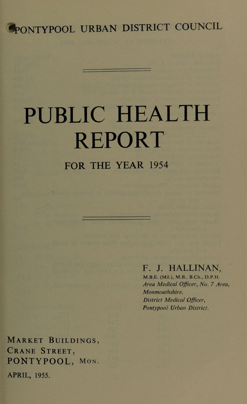 PUBLIC HEALTH REPORT FOR THE YEAR 1954 F. J. HALLINAN, M.B.E. (Mil.), M.B., B.Ch., D.P.H. Area Medical Officer, No. 7 Area, Monmouthshire. District Medical Officer, Pontypool Urban District. Market Buildings, Crane Street, PONTYPOOL, Mon. APRIL, 1955.