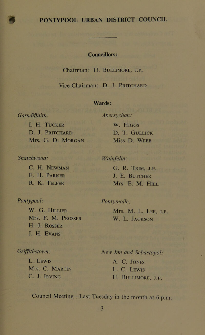 Councillors: Chairman: H. Bullimore, j.p. Vice-Chairman: D. J. Pritchard Garndiffaith: I. H. Tucker D. J. Pritchard Mrs. G. D. Morgan Snatchwood: C. H. Newman E. H. Parker R. K. Telfer Pontypool: W. G. Hillier Mrs. F. M. Prosser H. J. Rosser J. H. Evans Griffithstown: L. Lewis Mrs. C. Martin C. J. Irving Wards: Abersychan: W. Higgs D. T. Gullick Miss D. Webb Wainfelin: G. R. Trim, j.p. J. E. Butcher Mrs. E. M. Hill Pontymoile: Mrs. M. L. Lee, j.p. W. L. Jackson New Inn and Sebastopol: A. C. Jones L. C. Lewis H. Bullimore, j.p. Council Meeting—Last Tuesday in the month at 6 p.m.