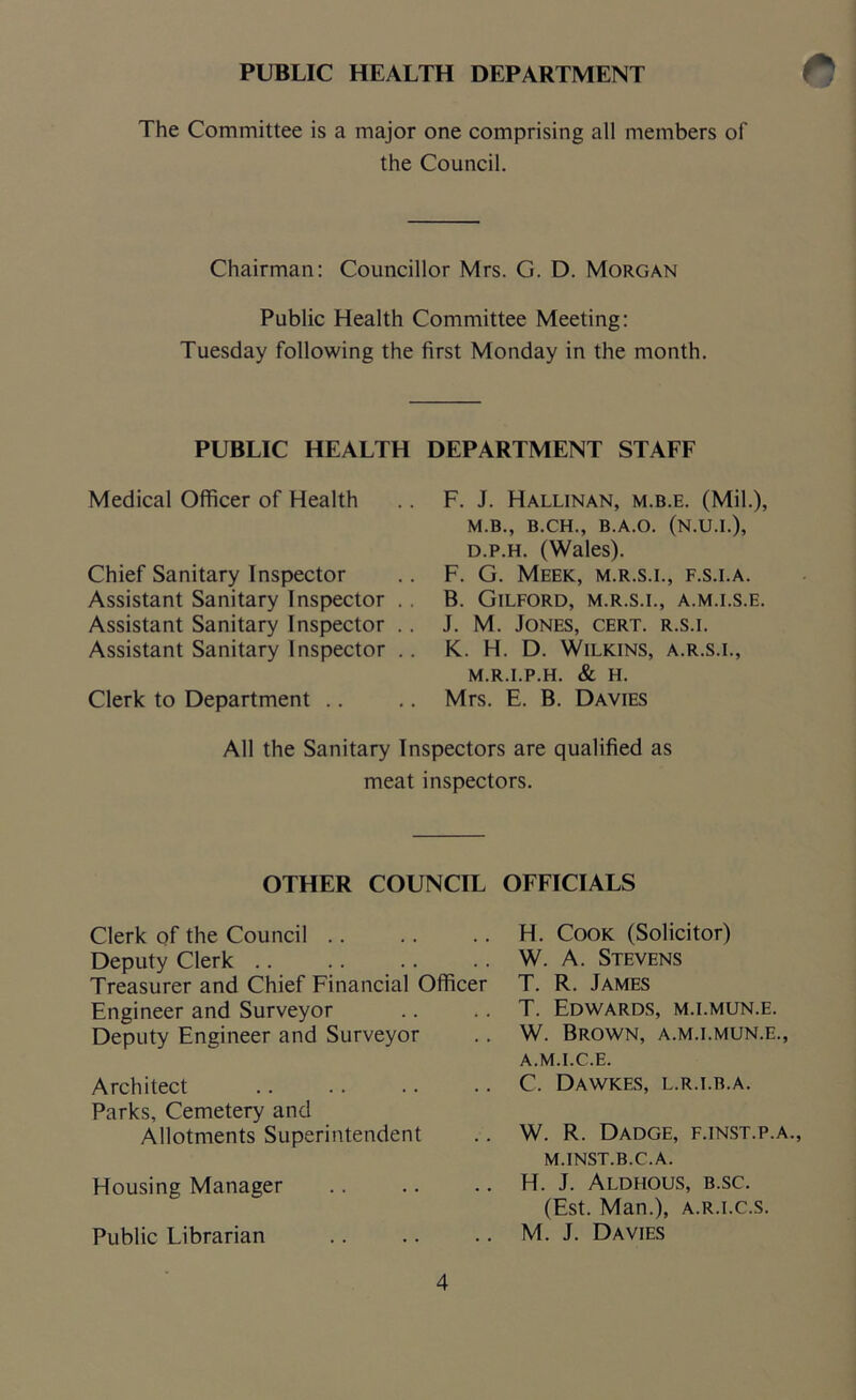 PUBLIC HEALTH DEPARTMENT <5 The Committee is a major one comprising all members of the Council. Chairman: Councillor Mrs. G. D. Morgan Public Health Committee Meeting: Tuesday following the first Monday in the month. PUBLIC HEALTH DEPARTMENT STAFF Medical Officer of Health Chief Sanitary Inspector Assistant Sanitary Inspector .. Assistant Sanitary Inspector .. Assistant Sanitary Inspector .. Clerk to Department F. J. Hallinan, m.b.e. (Mil.), M.B., B.CH., B.A.O. (N.U.I.), d.p.h. (Wales). F. G. Meek, m.r.s.i., f.s.i.a. B. Gilford, m.r.s.i., a.m.i.s.e. J. M. Jones, cert, r.s.i. K. H. D. Wilkins, a.r.s.i., m.r.i.p.h. & H. Mrs. E. B. Davies All the Sanitary Inspectors are qualified as meat inspectors. OTHER COUNCIL OFFICIALS Clerk of the Council Deputy Clerk Treasurer and Chief Financial Officer Engineer and Surveyor Deputy Engineer and Surveyor Architect Parks, Cemetery and Allotments Superintendent Housing Manager Public Librarian H. Cook (Solicitor) W. A. Stevens T. R. James T. Edwards, m.i.mun.e. W. Brown, a.m.i.mun.e., A.M.I.C.E. C. Dawkes, L.R.I.B.A. W. R. Dadge, f.inst.p.a., M.INST.B.C.A. H. J. Aldhous, b.sc. (Est. Man.), a.r.i.c.s. M. J. Davies