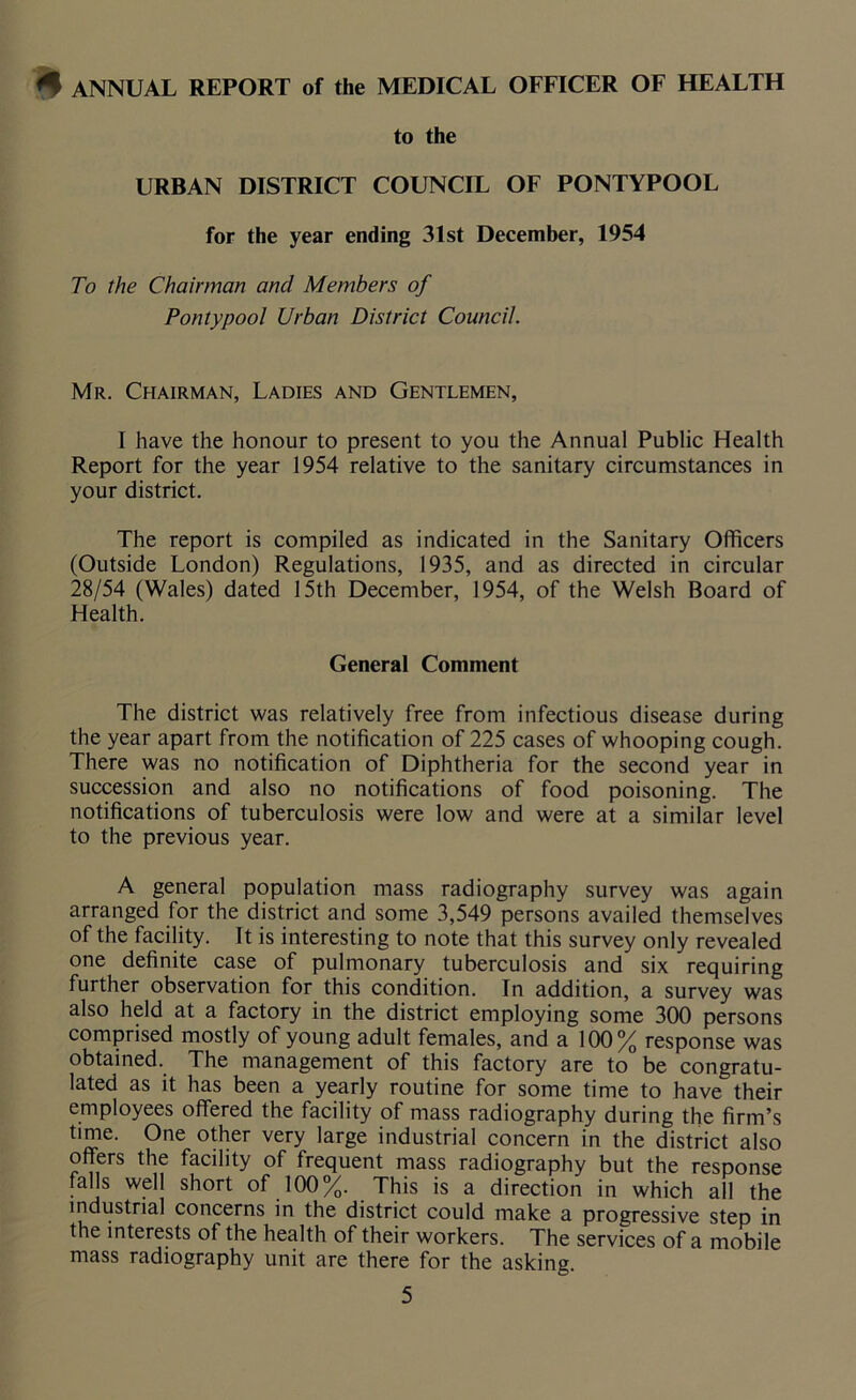 ^ ANNUAL REPORT of the MEDICAL OFFICER OF HEALTH to the URBAN DISTRICT COUNCIL OF PONTYPOOL for the year ending 31st December, 1954 To the Chairman and Members of Pontypool Urban District Council. Mr. Chairman, Ladies and Gentlemen, I have the honour to present to you the Annual Public Health Report for the year 1954 relative to the sanitary circumstances in your district. The report is compiled as indicated in the Sanitary Officers (Outside London) Regulations, 1935, and as directed in circular 28/54 (Wales) dated 15th December, 1954, of the Welsh Board of Health. General Comment The district was relatively free from infectious disease during the year apart from the notification of 225 cases of whooping cough. There was no notification of Diphtheria for the second year in succession and also no notifications of food poisoning. The notifications of tuberculosis were low and were at a similar level to the previous year. A general population mass radiography survey was again arranged for the district and some 3,549 persons availed themselves of the facility. It is interesting to note that this survey only revealed one definite case of pulmonary tuberculosis and six requiring further observation for this condition. In addition, a survey was also held at a factory in the district employing some 300 persons comprised mostly of young adult females, and a 100% response was obtained. The management of this factory are to be congratu- lated as it has been a yearly routine for some time to have their employees offered the facility of mass radiography during the firm’s time. One other very large industrial concern in the district also offers the facility of frequent mass radiography but the response falls well short of 100%. This is a direction in which all the industrial concerns in the district could make a progressive step in the interests of the health of their workers. The services of a mobile mass radiography unit are there for the asking.