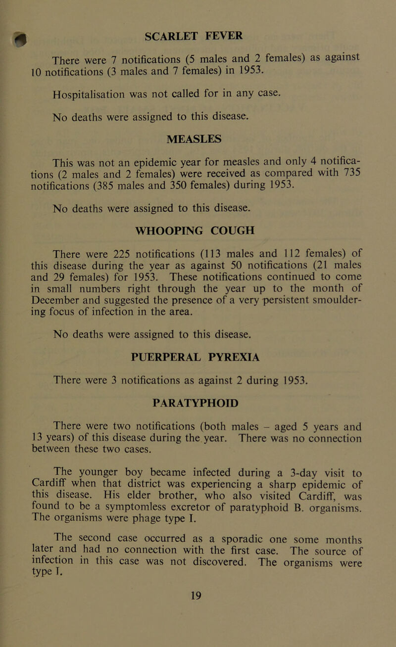 SCARLET FEVER 9 There were 7 notifications (5 males and 2 females) as against 10 notifications (3 males and 7 females) in 1953. Hospitalisation was not called for in any case. No deaths were assigned to this disease. MEASLES This was not an epidemic year for measles and only 4 notifica- tions (2 males and 2 females) were received as compared with 735 notifications (385 males and 350 females) during 1953. No deaths were assigned to this disease. WHOOPING COUGH There were 225 notifications (113 males and 112 females) of this disease during the year as against 50 notifications (21 males and 29 females) for 1953. These notifications continued to come in small numbers right through the year up to the month of December and suggested the presence of a very persistent smoulder- ing focus of infection in the area. No deaths were assigned to this disease. PUERPERAL PYREXIA There were 3 notifications as against 2 during 1953. PARATYPHOID There were two notifications (both males - aged 5 years and 13 years) of this disease during the year. There was no connection between these two cases. The younger boy became infected during a 3-day visit to Cardiff when that district was experiencing a sharp epidemic of this disease. His elder brother, who also visited Cardiff, was found to be a symptomless excretor of paratyphoid B. organisms. The organisms were phage type I. The second case occurred as a sporadic one some months later and had no connection with the first case. The source of infection in this case was not discovered. The organisms were type T.