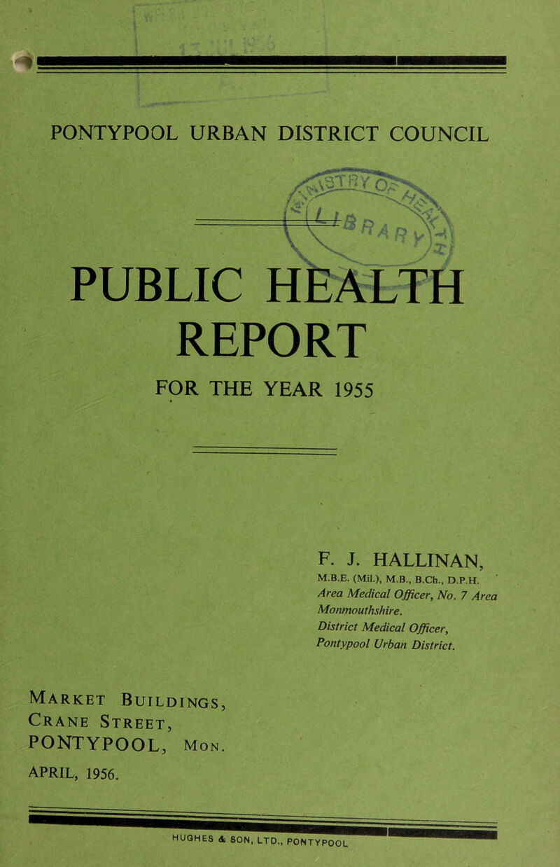 PONTYPOOL URBAN DISTRICT COUNCIL /SSflSXS PUBLIC REPORT FOR THE YEAR 1955 F. J. HALLINAN, M.B.E. (Mil.), M.B., B.Ch., D.P.H. Area Medical Officer, No. 7 Area Monmouthshire. District Medical Officer, Pontypool Urban District. Market Buildings, Crane Street, PONTYPOOL, Mon.