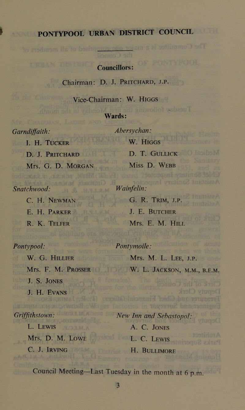 Councillors: Chairman: D. J. Pritchard, j.p. Vice-Chairman: W. Higgs Wards: Garndiffaith: Abersychan: I. H. Tucker W. Higgs D. J. Pritchard D. T. Gullick Mrs. G. D. Morgan Miss D. Webb Snatchwood: Wainfelin: C. H. Newman G. R. Trim, j.p. E. H. Parker J. E. Butcher R. K. Telfer Mrs. E. M. Hill Pontypool: Pontymoile: W. G. Hillier Mrs. M. L. Lee, j.p. Mrs. F. M. Prosser J. S. Jones J. H. Evans W. L. Jackson, m.m., b.e.m. Griffiths! own: L. Lewis New Inn and Sebastopol: A. C. Jones Mrs. D. M. Lowe L. C. Lewis C. J. Irving H. Bullimore